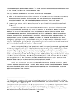  
44	
  
require	
  new	
  modeling	
  capabilities	
  and	
  methods.113
	
  A	
  further	
  discussion	
  of	
  how	
  production	
  cost	
  modeling	
  could	
  
be	
  used	
  to	
  understand	
  least-­‐cost	
  solutions	
  is	
  given	
  in	
  Box	
  2.	
  	
  
Two	
  basic	
  questions	
  about	
  least-­‐cost	
  solutions	
  to	
  answer	
  through	
  modeling	
  are:	
  	
  
1) What	
  are	
  the	
  potential	
  economic	
  costs	
  to	
  California	
  of	
  the	
  projected	
  levels	
  of	
  curtailment,	
  increased	
  need	
  
for	
  ancillary	
  services,	
  potential	
  reliability	
  impacts	
  from	
  over-­‐generation,	
  and	
  other	
  potential	
  costs	
  
associated	
  with	
  going	
  from	
  33	
  to	
  50%	
  renewables	
  while	
  maintaining	
  a	
  “status	
  quo”	
  system?	
  	
  
2) How	
  can	
  these	
  costs	
  be	
  weighed	
  against	
  the	
  costs	
  of	
  pursuing	
  the	
  grid	
  integration	
  solutions	
  outlined	
  in	
  
Chapter	
  IV?	
  	
  
	
   In	
  other	
  words,	
  if	
  the	
  CPUC	
  Staff	
  considered	
  all	
  identified	
  resource	
  options	
  and	
  strategies	
  currently	
  
being	
  considered	
  in	
  CPUC	
  proceedings	
  what	
  would	
  we	
  determine	
  are	
  the	
  most	
  cost-­‐effective	
  solutions	
  to	
  
achieving	
  the	
  necessary	
  levels	
  of	
  flexibility?	
  What	
  are	
  the	
  least	
  cost-­‐effective	
  options?	
  The	
  CPUC	
  should	
  
determine	
  what	
  types	
  of	
  modeling	
  approaches	
  would	
  be	
  necessary	
  to	
  answer	
  this	
  question	
  and	
  how	
  such	
  
modeling	
  approaches	
  could	
  be	
  implemented.	
  A	
  prerequisite	
  to	
  any	
  comparison	
  of	
  integration	
  options	
  is	
  an	
  
understanding	
  of	
  the	
  cost	
  of	
  curtailing	
  renewable	
  generation.	
  We	
  know	
  that	
  curtailment	
  currently	
  can	
  be	
  
valued	
  based	
  on	
  (a)	
  the	
  real-­‐time	
  market	
  price	
  and	
  (b)	
  the	
  price	
  to	
  replace	
  curtailed	
  RPS	
  kWh	
  with	
  other	
  RPS	
  
kWh.	
  The	
  CPUC	
  should	
  be	
  considering	
  other	
  costs	
  of	
  curtailment,	
  or	
  other	
  negative	
  economic	
  consequences	
  of	
  
grid	
  integration,	
  that	
  could	
  be	
  easily	
  captured	
  and	
  understood.	
  	
  
Furthermore,	
  determining	
  the	
  least-­‐cost	
  solutions	
  to	
  grid	
  integration	
  necessitates	
  an	
  understanding	
  of	
  
what	
  amount	
  of	
  curtailment	
  (in	
  MWh)	
  throughout	
  the	
  year	
  is	
  economically	
  efficient	
  or	
  optimal.	
  This	
  includes	
  
understanding	
  under	
  which	
  conditions	
  continued	
  economic	
  and/or	
  manual	
  curtailment	
  is	
  actually	
  the	
  
preferred	
  solution	
  to	
  dealing	
  with	
  over-­‐generation	
  or	
  other	
  reliability	
  issues.	
  So	
  the	
  analysis	
  must	
  determine	
  
the	
  true	
  cost	
  of	
  curtailing	
  one	
  kWh	
  of	
  renewable	
  generation	
  at	
  different	
  times	
  of	
  year.114
	
  The	
  economic	
  analysis	
  
should	
  also	
  provide	
  understanding	
  of	
  whether	
  negative-­‐market	
  pricing	
  events	
  achieve	
  an	
  efficient	
  result	
  and	
  
how	
  many	
  generators	
  are	
  likely	
  to	
  continue	
  generating	
  at	
  different	
  negative	
  price	
  points.	
  This	
  could	
  inform	
  
whether	
  “deeper”	
  negative	
  prices	
  should	
  be	
  part	
  of	
  a	
  grid	
  integration	
  strategy.115
	
  	
  
Finally,	
  least-­‐cost	
  solutions	
  must	
  also	
  account	
  for	
  different	
  reliability	
  standards	
  and	
  metrics,	
  and	
  the	
  
costs	
  and	
  provisions	
  of	
  ancillary	
  services.	
  The	
  CPUC	
  should	
  consider	
  whether	
  alternative	
  definitions,	
  standards,	
  
and	
  metrics	
  of	
  reliability	
  would	
  allow	
  for	
  lower-­‐cost	
  renewable	
  integration	
  while	
  still	
  providing	
  acceptable	
  
levels	
  of	
  electric	
  service	
  to	
  all	
  customers.	
  
	
  
	
  	
  	
  	
  	
  	
  	
  	
  	
  	
  	
  	
  	
  	
  	
  	
  	
  	
  	
  	
  	
  	
  	
  	
  	
  	
  	
  	
  	
  	
  	
  	
  	
  	
  	
  	
  	
  	
  	
  	
  	
  	
  	
  	
  	
  	
  	
  	
  	
  	
  	
  	
  	
  	
  	
  	
  	
  	
  	
  	
  
113
	
  CPUC	
  should	
  assess	
  to	
  what	
  extent	
  CAISO’s	
  modeling	
  efforts	
  	
  will	
  begin	
  to	
  address	
  the	
  goals	
  described	
  below.	
  Such	
  modeling	
  has	
  
been	
  done	
  in	
  the	
  abstract	
  by	
  the	
  International	
  Energy	
  Agency,	
  but	
  not	
  in	
  any	
  specific	
  utility	
  jurisdiction	
  anywhere	
  in	
  the	
  world,	
  as	
  far	
  as	
  
we	
  know,	
  so	
  this	
  is	
  far	
  from	
  an	
  “off-­‐the-­‐shelf”	
  process.	
  
114
	
  Note:	
  this	
  is	
  currently	
  under	
  development	
  in	
  the	
  RPS	
  calculator	
  exercise,	
  but	
  an	
  actual	
  “avoided	
  cost”	
  for	
  grid	
  integration	
  solutions	
  
that	
  reduce	
  the	
  incidence	
  of	
  renewable	
  curtailment	
  should	
  be	
  calculated	
  and	
  assigned	
  as	
  a	
  beneficial	
  value	
  of	
  those	
  solutions.	
  
115
	
  For	
  more	
  analysis	
  on	
  negative	
  pricing	
  events,	
  see	
  the	
  CAISO	
  Department	
  of	
  Market	
  Monitoring’s	
  2014	
  Annual	
  report,	
  available	
  at	
  
www.caiso.com/Documents/2014AnnualReport_MarketIssues_Performance.pdf.	
  	
  
 