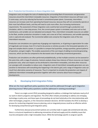  
45	
  
Box	
  2.	
  Production	
  Cost	
  Simulations	
  to	
  Assess	
  Integration	
  Costs	
  
Integration	
  costs	
  are	
  largely	
  the	
  costs	
  of	
  rebalancing	
  the	
  surrounding	
  fleet	
  of	
  transmission	
  and	
  generation	
  
resources	
  around	
  the	
  intermittent	
  renewable	
  resources.	
  Integration	
  of	
  intermittent	
  resources	
  will	
  lower	
  costs	
  
in	
  some	
  ways,	
  such	
  as	
  by	
  reducing	
  fuel	
  burned	
  in	
  conventional	
  power	
  plants.	
  Conversely,	
  intermittent	
  
resources	
  can	
  increase	
  costs	
  from	
  operating	
  fuel-­‐based	
  resources,	
  because	
  they	
  will	
  not	
  consistently	
  operate	
  at	
  
their	
  most	
  fuel-­‐efficient	
  levels,	
  and	
  they	
  will	
  need	
  to	
  cycle	
  more	
  often,	
  thus	
  increasing	
  maintenance	
  
requirements.	
  The	
  assessment	
  of	
  these	
  integration	
  costs	
  could	
  be	
  best	
  served	
  through	
  a	
  production	
  cost	
  
simulation,	
  which	
  is	
  a	
  two-­‐step	
  process.	
  First,	
  the	
  current	
  power	
  system	
  is	
  simulated,	
  and	
  costs	
  such	
  as	
  fuel,	
  
maintenance,	
  and	
  variable	
  cost	
  are	
  tabulated	
  and	
  analyzed.	
  Then,	
  intermittent	
  renewable	
  resources	
  are	
  added	
  
to	
  the	
  fleet,	
  another	
  production	
  simulation	
  is	
  made,	
  and	
  a	
  new	
  set	
  of	
  fuel,	
  maintenance,	
  and	
  variable	
  operating	
  
costs	
  is	
  captured	
  and	
  analyzed.	
  The	
  incremental	
  added	
  costs	
  comprise	
  the	
  integration	
  costs	
  of	
  the	
  new	
  
intermittent	
  resources.	
  	
  
Production	
  cost	
  simulations	
  are	
  a	
  good	
  way	
  of	
  gauging	
  cost	
  trajectories,	
  or	
  of	
  gaining	
  an	
  appreciation	
  for	
  order	
  
of	
  magnitude	
  cost	
  increase.	
  Even	
  if	
  it	
  is	
  hard	
  to	
  be	
  precise	
  or	
  entirely	
  accurate	
  in	
  the	
  forecasted	
  operation	
  of	
  a	
  
large	
  and	
  complex	
  electric	
  system,	
  it	
  is	
  possible	
  to	
  compare	
  fuel	
  quantities,	
  energy	
  quantities,	
  general	
  patterns	
  
of	
  operation,	
  and	
  gain	
  insights.	
  This	
  enables	
  assessments	
  of	
  the	
  cost	
  impact	
  of	
  adding	
  incremental	
  generating	
  
resources,	
  which	
  can	
  then	
  be	
  compared	
  to	
  the	
  decreased	
  costs	
  of	
  operating	
  conventional	
  generators.	
  
Production	
  cost	
  simulations	
  are	
  often	
  performed	
  probabilistically,	
  so	
  that	
  multiple	
  scenarios	
  can	
  be	
  assessed	
  at	
  
the	
  same	
  time,	
  with	
  a	
  range	
  of	
  outcomes.	
  Scenario	
  analysis	
  shows	
  how	
  mixtures	
  of	
  future	
  resources	
  can	
  impact	
  
production	
  costs,	
  what	
  cost	
  impacts	
  can	
  be	
  attributed	
  to	
  intermittent	
  renewables,	
  and	
  what	
  other	
  resources	
  
can	
  synergize	
  with	
  renewables	
  to	
  reduce	
  costs.	
  Integration	
  costs	
  of	
  intermittent	
  renewable	
  generators	
  are	
  very	
  
sensitive	
  to	
  interactions	
  with	
  everything	
  else	
  happening	
  in	
  the	
  electric	
  grid,	
  and	
  a	
  range	
  of	
  integration	
  costs	
  can	
  
result	
  from	
  alternative	
  scenarios	
  of	
  resources.	
  Thus	
  it	
  is	
  important	
  to	
  simulate	
  the	
  production	
  cost	
  impacts	
  of	
  
additional	
  intermittent	
  renewable	
  generation	
  together	
  with	
  other	
  scenarios	
  about	
  future	
  energy	
  grid	
  
developments.	
  
C. Developing	
  Grid	
  Integration	
  Policy	
  	
  
What	
  are	
  the	
  most	
  significant	
  policy	
  questions	
  that	
  could	
  be	
  addressed	
  through	
  a	
  grid	
  integration	
  
planning	
  process?	
  What	
  policy	
  questions	
  could	
  be	
  addressed	
  in	
  existing	
  proceedings?	
  	
  	
  
There	
  is	
  no	
  single	
  current	
  CPUC	
  proceeding	
  designed	
  to	
  address	
  a	
  challenge	
  that	
  implicates	
  nearly	
  all	
  of	
  
our	
  work	
  in	
  electric	
  programs	
  and	
  regulation.	
  The	
  CPUC	
  often	
  initiates	
  proceedings	
  to	
  address	
  one	
  emerging	
  
technology	
  or	
  policy	
  area,	
  and	
  these	
  types	
  of	
  proceedings	
  do	
  not	
  look	
  holistically	
  at	
  the	
  interrelationships	
  with	
  
other	
  technologies,	
  programs,	
  or	
  the	
  interactions	
  between	
  decisions.	
  SB	
  350	
  mandates	
  the	
  CPUC	
  to	
  develop	
  a	
  
process	
  for	
  conducting	
  integrated	
  resource	
  planning,	
  and	
  an	
  integrated	
  process	
  could	
  be	
  an	
  effective	
  vehicle	
  
for	
  developing	
  comprehensive	
  grid	
  integration	
  policy.	
  	
  
Furthermore,	
  because	
  procurement	
  policies	
  are	
  currently	
  made	
  in	
  supply-­‐side	
  and	
  demand-­‐side	
  silos,	
  
there	
  is	
  a	
  structural	
  impediment	
  to	
  addressing	
  mismatches	
  of	
  load	
  and	
  supply	
  and	
  the	
  reliability	
  issues	
  that	
  
must	
  be	
  anticipated	
  under	
  a	
  high	
  renewables	
  future.	
  While	
  the	
  technology-­‐specific	
  or	
  program-­‐specific	
  
 