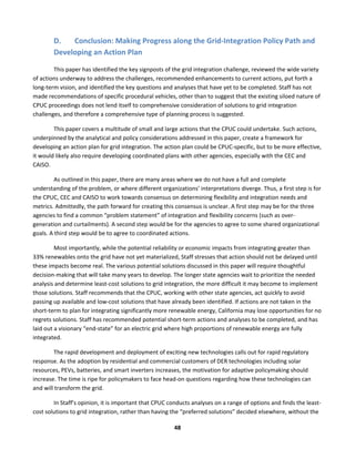  
48	
  
D. Conclusion:	
  Making	
  Progress	
  along	
  the	
  Grid-­‐Integration	
  Policy	
  Path	
  and	
  
Developing	
  an	
  Action	
  Plan	
  
This	
  paper	
  has	
  identified	
  the	
  key	
  signposts	
  of	
  the	
  grid	
  integration	
  challenge,	
  reviewed	
  the	
  wide	
  variety	
  
of	
  actions	
  underway	
  to	
  address	
  the	
  challenges,	
  recommended	
  enhancements	
  to	
  current	
  actions,	
  put	
  forth	
  a	
  
long-­‐term	
  vision,	
  and	
  identified	
  the	
  key	
  questions	
  and	
  analyses	
  that	
  have	
  yet	
  to	
  be	
  completed.	
  Staff	
  has	
  not	
  
made	
  recommendations	
  of	
  specific	
  procedural	
  vehicles,	
  other	
  than	
  to	
  suggest	
  that	
  the	
  existing	
  siloed	
  nature	
  of	
  
CPUC	
  proceedings	
  does	
  not	
  lend	
  itself	
  to	
  comprehensive	
  consideration	
  of	
  solutions	
  to	
  grid	
  integration	
  
challenges,	
  and	
  therefore	
  a	
  comprehensive	
  type	
  of	
  planning	
  process	
  is	
  suggested.	
  	
  
This	
  paper	
  covers	
  a	
  multitude	
  of	
  small	
  and	
  large	
  actions	
  that	
  the	
  CPUC	
  could	
  undertake.	
  Such	
  actions,	
  
underpinned	
  by	
  the	
  analytical	
  and	
  policy	
  considerations	
  addressed	
  in	
  this	
  paper,	
  create	
  a	
  framework	
  for	
  
developing	
  an	
  action	
  plan	
  for	
  grid	
  integration.	
  The	
  action	
  plan	
  could	
  be	
  CPUC-­‐specific,	
  but	
  to	
  be	
  more	
  effective,	
  
it	
  would	
  likely	
  also	
  require	
  developing	
  coordinated	
  plans	
  with	
  other	
  agencies,	
  especially	
  with	
  the	
  CEC	
  and	
  
CAISO.	
  	
  
As	
  outlined	
  in	
  this	
  paper,	
  there	
  are	
  many	
  areas	
  where	
  we	
  do	
  not	
  have	
  a	
  full	
  and	
  complete	
  
understanding	
  of	
  the	
  problem,	
  or	
  where	
  different	
  organizations’	
  interpretations	
  diverge.	
  Thus,	
  a	
  first	
  step	
  is	
  for	
  
the	
  CPUC,	
  CEC	
  and	
  CAISO	
  to	
  work	
  towards	
  consensus	
  on	
  determining	
  flexibility	
  and	
  integration	
  needs	
  and	
  
metrics.	
  Admittedly,	
  the	
  path	
  forward	
  for	
  creating	
  this	
  consensus	
  is	
  unclear.	
  A	
  first	
  step	
  may	
  be	
  for	
  the	
  three	
  
agencies	
  to	
  find	
  a	
  common	
  “problem	
  statement”	
  of	
  integration	
  and	
  flexibility	
  concerns	
  (such	
  as	
  over-­‐
generation	
  and	
  curtailments).	
  A	
  second	
  step	
  would	
  be	
  for	
  the	
  agencies	
  to	
  agree	
  to	
  some	
  shared	
  organizational	
  
goals.	
  A	
  third	
  step	
  would	
  be	
  to	
  agree	
  to	
  coordinated	
  actions.	
  	
  
Most	
  importantly,	
  while	
  the	
  potential	
  reliability	
  or	
  economic	
  impacts	
  from	
  integrating	
  greater	
  than	
  
33%	
  renewables	
  onto	
  the	
  grid	
  have	
  not	
  yet	
  materialized,	
  Staff	
  stresses	
  that	
  action	
  should	
  not	
  be	
  delayed	
  until	
  
these	
  impacts	
  become	
  real.	
  The	
  various	
  potential	
  solutions	
  discussed	
  in	
  this	
  paper	
  will	
  require	
  thoughtful	
  
decision-­‐making	
  that	
  will	
  take	
  many	
  years	
  to	
  develop.	
  The	
  longer	
  state	
  agencies	
  wait	
  to	
  prioritize	
  the	
  needed	
  
analysis	
  and	
  determine	
  least-­‐cost	
  solutions	
  to	
  grid	
  integration,	
  the	
  more	
  difficult	
  it	
  may	
  become	
  to	
  implement	
  
those	
  solutions.	
  Staff	
  recommends	
  that	
  the	
  CPUC,	
  working	
  with	
  other	
  state	
  agencies,	
  act	
  quickly	
  to	
  avoid	
  
passing	
  up	
  available	
  and	
  low-­‐cost	
  solutions	
  that	
  have	
  already	
  been	
  identified.	
  If	
  actions	
  are	
  not	
  taken	
  in	
  the	
  
short-­‐term	
  to	
  plan	
  for	
  integrating	
  significantly	
  more	
  renewable	
  energy,	
  California	
  may	
  lose	
  opportunities	
  for	
  no	
  
regrets	
  solutions.	
  Staff	
  has	
  recommended	
  potential	
  short-­‐term	
  actions	
  and	
  analyses	
  to	
  be	
  completed,	
  and	
  has	
  
laid	
  out	
  a	
  visionary	
  “end-­‐state”	
  for	
  an	
  electric	
  grid	
  where	
  high	
  proportions	
  of	
  renewable	
  energy	
  are	
  fully	
  
integrated.	
  	
  
The	
  rapid	
  development	
  and	
  deployment	
  of	
  exciting	
  new	
  technologies	
  calls	
  out	
  for	
  rapid	
  regulatory	
  
response.	
  As	
  the	
  adoption	
  by	
  residential	
  and	
  commercial	
  customers	
  of	
  DER	
  technologies	
  including	
  solar	
  
resources,	
  PEVs,	
  batteries,	
  and	
  smart	
  inverters	
  increases,	
  the	
  motivation	
  for	
  adaptive	
  policymaking	
  should	
  
increase.	
  The	
  time	
  is	
  ripe	
  for	
  policymakers	
  to	
  face	
  head-­‐on	
  questions	
  regarding	
  how	
  these	
  technologies	
  can	
  
and	
  will	
  transform	
  the	
  grid.	
  	
  
In	
  Staff’s	
  opinion,	
  it	
  is	
  important	
  that	
  CPUC	
  conducts	
  analyses	
  on	
  a	
  range	
  of	
  options	
  and	
  finds	
  the	
  least-­‐
cost	
  solutions	
  to	
  grid	
  integration,	
  rather	
  than	
  having	
  the	
  “preferred	
  solutions”	
  decided	
  elsewhere,	
  without	
  the	
  
 