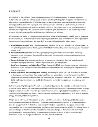  
vi	
  
PREFACE	
  
We,	
  the	
  Staff	
  of	
  the	
  California	
  Public	
  Utilities	
  Commission	
  (CPUC),	
  offer	
  this	
  paper	
  to	
  provide	
  discussion	
  
material	
  that	
  will	
  enable	
  the	
  CPUC	
  to	
  create	
  an	
  action	
  plan	
  for	
  grid	
  integration.	
  This	
  paper	
  aims	
  to	
  inform	
  and	
  
educate	
  the	
  reader	
  and	
  facilitate	
  CPUC	
  stakeholders	
  in	
  reaching	
  a	
  shared	
  understanding	
  of	
  grid	
  integration	
  
challenges	
  and	
  solutions.	
  This	
  paper	
  puts	
  forth	
  for	
  discussion	
  the	
  elements	
  of	
  a	
  path	
  forward,	
  in	
  terms	
  of	
  
existing	
  CPUC	
  proceedings	
  and	
  programs,	
  and	
  also	
  in	
  terms	
  of	
  the	
  incorporation	
  of	
  grid	
  integration	
  issues	
  in	
  
any	
  new	
  planning	
  process.	
  This	
  paper	
  also	
  emphasizes	
  the	
  magnitude	
  and	
  scope	
  of	
  the	
  analysis	
  required	
  to	
  
properly	
  identify	
  the	
  nature	
  of	
  the	
  grid	
  integration	
  challenges	
  and	
  solutions.	
  	
  
We	
  encourage	
  the	
  reader	
  to	
  consider	
  the	
  questions	
  listed	
  below.	
  Where	
  this	
  paper	
  may	
  fall	
  short	
  in	
  answering	
  
these	
  questions,	
  we	
  invite	
  interested	
  stakeholders	
  to	
  provide	
  further	
  ideas	
  and	
  information.	
  Our	
  expectation	
  is	
  
that	
  comments	
  from	
  stakeholders	
  will	
  allow	
  Staff	
  to	
  create	
  the	
  foundations	
  for	
  future	
  action.	
  	
  
• What	
  We	
  Need	
  to	
  Know.	
  What	
  critical	
  knowledge	
  is	
  the	
  CPUC	
  still	
  lacking?	
  What	
  are	
  the	
  missing	
  answers	
  to	
  
key	
  grid	
  integration	
  questions	
  that	
  may	
  prevent	
  the	
  CPUC	
  from	
  launching	
  policies	
  to	
  manage	
  grid	
  integration	
  
beyond	
  33%?	
  	
  
• Possible	
  Reliability	
  Concerns.	
  Does	
  this	
  paper	
  appropriately	
  capture	
  the	
  most	
  important	
  “reliability	
  
signposts”	
  of	
  grid	
  integration?	
  As	
  renewable	
  procurement	
  increases,	
  which	
  cost	
  and	
  reliability	
  concerns	
  
merit	
  the	
  CPUC’s	
  focus?	
  	
  
• Current	
  Activities.	
  What	
  actions	
  are	
  underway	
  to	
  address	
  grid	
  integration?	
  Does	
  the	
  paper	
  leave	
  out	
  
important	
  in-­‐progress	
  actions	
  by	
  California	
  agencies	
  to	
  assist	
  grid	
  integration?	
  
• Short-­‐Term	
  Approaches	
  and	
  a	
  Long-­‐Term	
  Vision.	
  How	
  can	
  the	
  CPUC,	
  over	
  the	
  next	
  two	
  years,	
  enhance	
  the	
  
approaches	
  to	
  grid	
  integration	
  that	
  have	
  already	
  been	
  identified?	
  What	
  is	
  an	
  appropriate	
  long-­‐term	
  vision	
  
for	
  grid	
  integration?	
  
• Moving	
  Forward	
  on	
  the	
  Grid	
  Integration	
  Pathway.	
  What	
  analyses	
  should	
  the	
  CPUC	
  pursue	
  in	
  the	
  next	
  two	
  
to	
  three	
  years,	
  and	
  how	
  should	
  these	
  be	
  pursued?	
  How	
  can	
  we	
  conduct	
  a	
  comprehensive	
  review	
  of	
  the	
  
supply-­‐side	
  and	
  demand-­‐side	
  approaches	
  for	
  addressing	
  grid	
  integration?	
  How	
  could	
  CPUC,	
  working	
  with	
  the	
  
California	
  Energy	
  Commission	
  and	
  CAISO,	
  develop	
  a	
  vision	
  and	
  embark	
  on	
  a	
  pathway	
  towards	
  long-­‐term	
  
solutions?	
  	
  
Staff	
  believes	
  that	
  “grid	
  integration”	
  is	
  both	
  an	
  end-­‐state	
  and	
  a	
  process.	
  Our	
  vision	
  for	
  an	
  integrated	
  electric	
  
grid	
  of	
  the	
  future	
  is	
  a	
  grid	
  that:	
  operates	
  seamlessly	
  and	
  reliably,	
  produces	
  much	
  lower	
  GHG	
  emissions,	
  includes	
  
large	
  proportions	
  of	
  variable	
  renewable	
  generation	
  resources,	
  allows	
  high	
  adoption	
  rates	
  of	
  electric	
  vehicles	
  to	
  
contribute	
  to	
  grid	
  support,	
  and	
  allows	
  a	
  transformation	
  in	
  distributed	
  energy	
  resources	
  of	
  all	
  types	
  in	
  providing	
  
energy,	
  flexibility,	
  and	
  reliability	
  services.	
  
The	
  process	
  to	
  achieve	
  grid	
  integration	
  is	
  to	
  solve	
  a	
  set	
  of	
  three	
  interlinked	
  challenges,	
  and	
  to	
  harness	
  the	
  
opportunities	
  created	
  by	
  these	
  challenges:	
  (1)	
  to	
  integrate	
  wind	
  and	
  solar	
  resources,	
  in	
  increasing	
  amounts,	
  
onto	
  the	
  grid,	
  particularly	
  at	
  the	
  bulk	
  or	
  transmission	
  level;	
  (2)	
  to	
  respond	
  to	
  the	
  changes	
  in	
  system-­‐wide	
  
customer	
  load	
  due	
  to	
  increased	
  rooftop	
  solar	
  installations	
  and	
  connected	
  electric	
  vehicles;	
  (3)	
  to	
  bring	
  about,	
  in	
  
concert:	
  changes	
  to	
  the	
  characteristics	
  of	
  traditional	
  resources,	
  changes	
  to	
  the	
  functionality	
  and	
  role	
  of	
  
distributed	
  energy	
  resources,	
  changes	
  to	
  operational	
  and	
  planning	
  practices	
  at	
  both	
  transmission	
  and	
  
distribution	
  levels,	
  and	
  changes	
  to	
  wholesale	
  and	
  retail	
  markets	
  and	
  tariffs.	
  
 