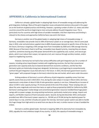  
52	
  
	
  
	
  
APPENDIX	
  A:	
  California	
  in	
  International	
  Context	
  
California	
  is	
  already	
  a	
  global	
  leader	
  in	
  adopting	
  high	
  shares	
  of	
  renewable	
  energy	
  and	
  addressing	
  the	
  
grid	
  integration	
  challenge.	
  Many	
  of	
  the	
  grid-­‐integration	
  issues	
  and	
  potential	
  solutions	
  discussed	
  in	
  this	
  paper	
  
are	
  at	
  the	
  forefront	
  of	
  global	
  practice	
  and	
  thinking.	
  However,	
  a	
  growing	
  number	
  of	
  other	
  U.S.	
  states	
  and	
  other	
  
countries	
  around	
  the	
  world	
  are	
  beginning	
  to	
  more	
  seriously	
  address	
  the	
  grid	
  integration	
  issue.	
  This	
  is	
  
particularly	
  true	
  for	
  countries	
  with	
  high	
  shares	
  of	
  variable	
  renewables.	
  And	
  their	
  experience	
  and	
  thinking	
  is	
  
relevant	
  to	
  the	
  choices	
  and	
  approaches	
  California	
  faces	
  now	
  and	
  in	
  the	
  future.	
  
Germany	
  is	
  another	
  one	
  of	
  the	
  global	
  leaders	
  in	
  adopting	
  high	
  shares	
  of	
  renewable	
  energy.	
  In	
  
Germany,	
  renewables	
  now	
  provide	
  close	
  to	
  30%	
  of	
  Germany’s	
  power	
  on	
  an	
  average	
  basis.	
  And	
  on	
  some	
  peak	
  
days	
  in	
  2014,	
  solar	
  and	
  wind	
  alone	
  supplied	
  close	
  to	
  80%	
  of	
  peak	
  power	
  demand	
  at	
  specific	
  times	
  of	
  the	
  day.	
  In	
  
the	
  future,	
  Germany	
  is	
  targeting	
  a	
  35%	
  average	
  share	
  from	
  renewables	
  by	
  2020	
  and	
  a	
  50%	
  average	
  share	
  by	
  
2030.	
  Because	
  of	
  Germany’s	
  feed-­‐in	
  tariff	
  law,	
  renewables	
  have	
  dispatch	
  priority,	
  meaning	
  they	
  are	
  always	
  
used	
  first,	
  sometimes	
  leaving	
  very	
  little	
  power	
  demand	
  left	
  to	
  be	
  supplied	
  by	
  coal,	
  nuclear,	
  and	
  natural	
  gas	
  
plants,	
  which	
  must	
  reduce	
  their	
  output,	
  not	
  operate	
  at	
  all,	
  earn	
  revenue	
  through	
  ancillary	
  markets,	
  and/or	
  
export	
  to	
  neighboring	
  countries.	
  	
  
However,	
  Germany	
  has	
  not	
  had	
  to	
  face	
  serious	
  difficulties	
  with	
  grid	
  integration	
  yet,	
  for	
  a	
  number	
  of	
  
reasons,	
  including	
  active	
  import/export	
  markets	
  with	
  neighboring	
  countries,	
  the	
  fact	
  that	
  conventional	
  
generation	
  over-­‐capacity	
  exists	
  due	
  to	
  lowered	
  demand	
  from	
  economic	
  conditions,	
  and	
  the	
  fact	
  that	
  
Germany’s	
  grids	
  are	
  historically	
  strong	
  (over-­‐designed).	
  So	
  Germany	
  is	
  just	
  beginning	
  to	
  comprehensively	
  
confront	
  the	
  grid	
  integration	
  issues	
  that	
  will	
  arise	
  in	
  the	
  future.	
  In	
  2015,	
  the	
  Germany	
  government	
  issued	
  a	
  
“green	
  paper”	
  with	
  proposed	
  changes	
  to	
  Germany’s	
  electricity	
  law	
  and	
  market,	
  which	
  were	
  under	
  discussion.	
  	
  
Striking	
  evidence	
  of	
  Germany’s	
  current	
  sufficiency	
  of	
  grid	
  integration	
  capability	
  comes	
  from	
  two	
  
specific	
  events	
  that	
  occurred	
  in	
  2014-­‐2015.	
  First,	
  during	
  the	
  solar	
  eclipse	
  in	
  Europe	
  in	
  March	
  2015,	
  Germany	
  
experienced	
  a	
  ramp-­‐down	
  of	
  about	
  6	
  GW	
  of	
  solar	
  generation	
  capacity	
  in	
  one	
  hour,	
  followed	
  by	
  an	
  increase	
  of	
  
about	
  13	
  GW	
  in	
  solar	
  capacity	
  during	
  a	
  75-­‐minute	
  period	
  at	
  the	
  end	
  of	
  the	
  eclipse.	
  These	
  ramping	
  rates	
  are	
  
about	
  the	
  same	
  magnitude	
  and	
  more	
  than	
  twice	
  as	
  rapid	
  as	
  those	
  projected	
  by	
  CAISO	
  for	
  California	
  by	
  2020.	
  
Germany’s	
  existing	
  power	
  market	
  design	
  and	
  conventional	
  generation	
  resources	
  handled	
  these	
  huge	
  power	
  
swings	
  with	
  no	
  power	
  outages,	
  by	
  using	
  existing	
  mechanisms,	
  particularly	
  market	
  price	
  swings,	
  imports	
  and	
  
exports,	
  and	
  flexible	
  response	
  of	
  hard-­‐coal	
  power	
  plants.	
  Second,	
  during	
  late	
  December	
  2014,	
  wind	
  power	
  
provided	
  over	
  40%	
  of	
  Germany’s	
  power	
  capacity	
  (i.e.,	
  30	
  GW	
  out	
  of	
  70	
  GW	
  during	
  the	
  daytime)	
  power	
  for	
  
several	
  days	
  in	
  a	
  row,	
  and	
  then	
  virtually	
  zero	
  power	
  the	
  next	
  day.	
  Germany’s	
  power	
  system	
  was	
  able	
  to	
  handle	
  
this	
  huge	
  change	
  from	
  high-­‐wind	
  to	
  no-­‐wind	
  from	
  one	
  day	
  to	
  the	
  next,	
  in	
  similar	
  manner	
  to	
  how	
  it	
  handled	
  the	
  
eclipse.	
  
Denmark	
  is	
  another	
  global	
  leader.	
  Denmark	
  is	
  targeting	
  100%	
  of	
  its	
  electricity	
  from	
  renewables	
  by	
  
2035,	
  arguably	
  the	
  most	
  ambitious	
  target	
  of	
  any	
  country.	
  In	
  2013,	
  the	
  capacity	
  of	
  renewable	
  energy	
  in	
  
 