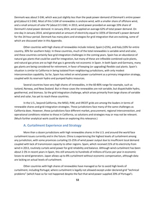  
53	
  
	
  
Denmark	
  was	
  about	
  5	
  GW,	
  which	
  was	
  just	
  slightly	
  less	
  than	
  the	
  peak	
  power	
  demand	
  of	
  Denmark’s	
  entire	
  power	
  
grid	
  (about	
  6.5	
  GW).	
  Most	
  of	
  this	
  5	
  GW	
  of	
  renewables	
  is	
  onshore	
  wind,	
  with	
  a	
  smaller	
  share	
  of	
  offshore	
  wind,	
  
and	
  a	
  small	
  amount	
  of	
  solar	
  PV	
  (about	
  0.5	
  GW).	
  In	
  2013,	
  wind	
  power	
  provided	
  an	
  average	
  33%	
  share	
  of	
  
Denmark’s	
  total	
  power	
  demand.	
  In	
  January	
  2014,	
  wind	
  supplied	
  an	
  average	
  62%	
  of	
  total	
  power	
  demand.	
  On	
  
one	
  day	
  in	
  January	
  2014,	
  wind	
  generated	
  an	
  amount	
  of	
  electricity	
  equal	
  to	
  105%	
  of	
  Denmark’s	
  power	
  demand	
  
for	
  the	
  24-­‐hour	
  period.	
  Denmark	
  has	
  many	
  plans	
  and	
  strategies	
  for	
  grid	
  integration	
  that	
  are	
  evolving,	
  some	
  of	
  
which	
  are	
  discussed	
  later	
  in	
  this	
  Appendix.	
  
Other	
  countries	
  with	
  high	
  shares	
  of	
  renewables	
  include	
  Ireland,	
  Spain	
  (>25%),	
  and	
  Italy	
  (10%	
  for	
  entire	
  
country,	
  30%	
  for	
  southern	
  Italy).	
  In	
  these	
  countries,	
  much	
  of	
  the	
  total	
  renewables	
  is	
  variable	
  wind	
  and	
  solar,	
  
and	
  these	
  countries	
  certainly	
  face	
  grid	
  integration	
  challenges	
  in	
  the	
  coming	
  years.	
  Spain	
  has	
  an	
  abundance	
  of	
  
natural	
  gas	
  plants	
  that	
  could	
  be	
  used	
  for	
  integration,	
  but	
  many	
  of	
  these	
  are	
  inflexible	
  combined-­‐cycle	
  plants,	
  
and	
  natural	
  gas	
  prices	
  are	
  so	
  high	
  that	
  gas	
  is	
  generally	
  not	
  economic	
  in	
  Spain.	
  In	
  both	
  Spain	
  and	
  Germany,	
  many	
  
gas	
  plants	
  are	
  being	
  considered	
  for	
  retirement,	
  in	
  favor	
  of	
  keeping	
  (or	
  upgrading)	
  flexible	
  coal	
  plants.	
  Spain’s	
  
situation	
  is	
  similar	
  to	
  California	
  in	
  being	
  isolated	
  from	
  neighboring	
  jurisdictions,	
  with	
  only	
  modest	
  
interconnection	
  capability.	
  So	
  far,	
  Spain	
  has	
  relied	
  on	
  wind	
  power	
  curtailment	
  as	
  a	
  primary	
  integration	
  strategy,	
  
coupled	
  with	
  its	
  reservoir	
  hydro	
  and	
  pumped	
  hydro	
  resources.	
  
Several	
  countries	
  have	
  very	
  high	
  shares	
  of	
  renewables,	
  in	
  the	
  60-­‐80%	
  range	
  for	
  example,	
  such	
  as	
  
Iceland,	
  Norway,	
  and	
  New	
  Zealand.	
  But	
  in	
  these	
  cases	
  the	
  renewables	
  are	
  not	
  variable,	
  but	
  dispatchable	
  hydro,	
  
geothermal,	
  and	
  biomass.	
  So	
  the	
  grid	
  integration	
  challenge,	
  which	
  arises	
  primarily	
  from	
  large	
  shares	
  of	
  variable	
  
wind	
  and	
  solar,	
  has	
  yet	
  to	
  reach	
  these	
  countries.	
  
In	
  the	
  U.S.,	
  beyond	
  California,	
  the	
  MISO,	
  PJM,	
  and	
  ERCOT	
  grids	
  are	
  among	
  the	
  leaders	
  in	
  terms	
  of	
  
renewable	
  shares	
  and	
  grid-­‐integration	
  strategies.	
  These	
  jurisdictions	
  face	
  many	
  of	
  the	
  same	
  challenges	
  as	
  
California	
  does.	
  However,	
  these	
  jurisdictions	
  face	
  different	
  market,	
  procurement,	
  regional	
  interconnection,	
  and	
  
operational	
  conditions	
  relative	
  to	
  those	
  in	
  California,	
  so	
  solutions	
  and	
  strategies	
  may	
  or	
  may	
  not	
  be	
  relevant.	
  
(Much	
  further	
  analytical	
  work	
  could	
  be	
  done	
  on	
  exploring	
  this	
  relevance.)	
  
A.	
  Curtailment	
  Experience	
  and	
  Strategy	
  
More	
  than	
  a	
  dozen	
  jurisdictions	
  with	
  high	
  renewables	
  shares	
  in	
  the	
  U.S.	
  and	
  around	
  the	
  world	
  face	
  
curtailment	
  issues	
  currently	
  and	
  in	
  the	
  future.	
  China	
  is	
  experiencing	
  the	
  highest	
  levels	
  of	
  curtailment	
  among	
  
any	
  jurisdiction,	
  with	
  some	
  provinces	
  curtailing	
  15-­‐25%	
  of	
  wind	
  power	
  output	
  due	
  to	
  insufficient	
  local	
  demand	
  
coupled	
  with	
  lack	
  of	
  transmission	
  capacity	
  to	
  other	
  regions.	
  Spain,	
  which	
  received	
  21%	
  of	
  its	
  electricity	
  from	
  
wind	
  in	
  2013,	
  routinely	
  curtails	
  wind	
  power	
  for	
  grid	
  reliability	
  and	
  balance.	
  Although	
  wind	
  curtailment	
  has	
  been	
  
about	
  2-­‐3%	
  in	
  recent	
  years	
  in	
  Spain,	
  this	
  still	
  amounts	
  to	
  hundreds	
  of	
  millions	
  of	
  Euros	
  per	
  year	
  in	
  economic	
  
losses	
  to	
  wind	
  generators.	
  Japan	
  allows	
  up	
  to	
  8%	
  curtailment	
  without	
  economic	
  compensation,	
  although	
  data	
  
are	
  lacking	
  on	
  actual	
  levels	
  of	
  curtailment.	
  	
  
Other	
  countries	
  with	
  high	
  shares	
  of	
  renewables	
  have	
  managed	
  so	
  far	
  to	
  avoid	
  high	
  levels	
  of	
  
curtailment,	
  including	
  Portugal,	
  where	
  curtailment	
  is	
  legally	
  not	
  allowed	
  except	
  under	
  declared	
  grid	
  “technical	
  
problems”	
  (which	
  have	
  so	
  far	
  not	
  happened	
  despite	
  the	
  fact	
  that	
  wind	
  power	
  supplied	
  20%	
  of	
  Portugal’s	
  
 