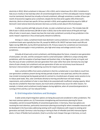  
54	
  
	
  
electricity	
  in	
  2012).	
  Wind	
  curtailment	
  in	
  Italy	
  was	
  1.2%	
  in	
  2012,	
  and	
  in	
  Ireland	
  was	
  2%	
  in	
  2012.	
  Curtailment	
  in	
  
Italy	
  occurs	
  mostly	
  on	
  low-­‐load	
  days	
  when	
  all	
  conventional	
  generation	
  is	
  at	
  Pmin	
  and	
  adequate	
  reserve	
  margins	
  
must	
  be	
  maintained.	
  Denmark	
  has	
  virtually	
  no	
  forced	
  curtailment,	
  although	
  sometimes	
  a	
  number	
  of	
  hours	
  per	
  
month	
  of	
  (economic)	
  negative-­‐price	
  curtailment,	
  despite	
  the	
  fact	
  that	
  wind	
  supplies	
  33%	
  of	
  Denmark’s	
  
electricity.	
  (And	
  on	
  at	
  least	
  two	
  specific	
  24-­‐hour	
  periods	
  in	
  2014,	
  wind	
  supplied	
  electricity	
  equal	
  to	
  100%	
  of	
  
Denmark’s	
  total	
  national	
  electricity	
  demand.)	
  Germany	
  currently	
  curtails	
  about	
  0.3%	
  of	
  wind	
  power.	
  
In	
  other	
  countries	
  with	
  high	
  amounts	
  of	
  solar,	
  no	
  solar	
  curtailment	
  yet	
  occurs.	
  This	
  includes	
  Italy	
  (18	
  
GW	
  of	
  solar	
  in	
  2013)	
  and	
  Germany	
  (38	
  GW	
  of	
  solar	
  in	
  2013).	
  Due	
  to	
  the	
  island	
  nature	
  of	
  the	
  grid	
  and	
  huge	
  
influx	
  of	
  solar	
  in	
  recent	
  years,	
  Hawaii	
  may	
  have	
  the	
  most	
  solar	
  curtailment	
  currently	
  of	
  any	
  jurisdiction	
  in	
  the	
  
world.	
  Hawaii’s	
  experience	
  is	
  thus	
  at	
  least	
  partly	
  relevant	
  to	
  California.	
  
Among	
  U.S.	
  states,	
  curtailment	
  levels	
  have	
  declined	
  in	
  some	
  jurisdictions	
  in	
  recent	
  years,	
  and	
  in	
  2013,	
  
curtailment	
  levels	
  were	
  typically	
  less	
  than	
  2%,	
  except	
  for	
  MISO	
  at	
  3%.	
  ERCOT	
  had	
  seen	
  levels	
  reach	
  8%	
  and	
  
higher	
  during	
  2008-­‐2011,	
  but	
  by	
  2013	
  had	
  declined	
  to	
  2%.	
  Primary	
  reasons	
  for	
  curtailment	
  are	
  transmission	
  
constraints	
  and	
  oversupply	
  in	
  most	
  jurisdictions,	
  plus	
  high	
  wind	
  ramps	
  and	
  voltage	
  control	
  in	
  a	
  few	
  
jurisdictions.	
  
Virtually	
  all	
  of	
  past	
  and	
  current	
  curtailment,	
  and	
  thinking	
  about	
  the	
  future,	
  is	
  based	
  on	
  over-­‐generation	
  
of	
  wind	
  power,	
  not	
  solar,	
  and	
  the	
  consequent	
  need	
  to	
  curtail	
  wind	
  power.	
  California	
  is	
  unique	
  among	
  other	
  
jurisdictions,	
  with	
  the	
  exception	
  of	
  perhaps	
  Hawaii	
  and	
  Southern	
  Italy,	
  in	
  the	
  degree	
  of	
  solar	
  on	
  its	
  grid,	
  and	
  
thus	
  the	
  issue	
  of	
  solar	
  curtailment	
  and	
  over-­‐generation	
  from	
  solar	
  rather	
  than	
  wind.	
  Germany	
  has	
  very	
  high	
  
shares	
  of	
  solar	
  already,	
  but	
  curtailment	
  and	
  over-­‐generation	
  of	
  solar	
  are	
  not	
  primary	
  issues	
  because	
  of	
  
Germany’s	
  interconnection	
  with	
  neighboring	
  countries	
  for	
  imports	
  and	
  exports.	
  
Solar	
  curtailment	
  differs	
  from	
  wind	
  curtailment	
  in	
  that	
  the	
  curtailed	
  solar	
  is	
  more	
  likely	
  to	
  result	
  from	
  
over-­‐generation	
  conditions	
  present	
  during	
  mid-­‐day	
  periods	
  of	
  peak	
  or	
  near-­‐peak	
  load,	
  and	
  thus	
  the	
  solutions	
  
may	
  include	
  increasing	
  load	
  during	
  peak	
  periods	
  (in	
  contrast	
  to	
  a	
  hundred	
  years	
  of	
  power-­‐sector	
  practice	
  to	
  try	
  
to	
  reduce	
  peak	
  loads).	
  Also,	
  solar	
  contributes	
  directly	
  to	
  morning	
  and	
  afternoon	
  net	
  load	
  ramping	
  
requirements,	
  and	
  curtailment	
  of	
  solar	
  is	
  more	
  likely	
  to	
  be	
  associated	
  with	
  insufficient	
  ramping	
  capacity.	
  Wind	
  
may	
  also	
  be	
  curtailed	
  for	
  these	
  two	
  reasons,	
  but	
  much	
  wind	
  curtailment	
  also	
  occurs	
  for	
  other	
  reasons.	
  For	
  
example,	
  in	
  Ireland,	
  wind	
  curtailment	
  mostly	
  happens	
  during	
  nighttime,	
  when	
  all	
  conventional	
  generation	
  is	
  
running	
  at	
  Pmin	
  and	
  thus	
  can’t	
  be	
  reduced	
  further.	
  
B.	
  Grid	
  Integration	
  Solutions	
  and	
  Strategies	
  
A	
  wide	
  variety	
  of	
  grid	
  integration	
  options	
  are	
  being	
  discussed	
  and	
  considered	
  in	
  other	
  jurisdictions.	
  The	
  
two	
  most	
  common	
  options	
  are:	
  (1)	
  Transmission	
  strengthening	
  and	
  transmission	
  planning	
  for	
  future	
  
renewables;	
  and	
  (2)	
  increased	
  flexibility	
  of	
  conventional	
  generation.	
  In	
  Germany,	
  these	
  two	
  options	
  are	
  
receiving	
  the	
  most	
  attention,	
  particularly	
  transmission	
  planning	
  accounting	
  for	
  where	
  renewable	
  resources	
  will	
  
be	
  developed	
  in	
  the	
  future	
  (plus	
  addressing	
  existing	
  north-­‐south	
  imbalances	
  with	
  respect	
  to	
  existing	
  wind	
  
generation	
  and	
  load).	
  Germany	
  is	
  also	
  focusing	
  on	
  retiring	
  its	
  fleet	
  of	
  inflexible	
  (and	
  GHG-­‐intensive)	
  lignite	
  
plants,	
  in	
  favor	
  of	
  flexible	
  hard	
  coal	
  plants.	
  (Coal	
  is	
  currently	
  much	
  cheaper	
  than	
  gas	
  in	
  Germany,	
  so	
  much	
  
 