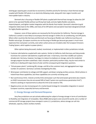 
55	
  
	
  
existing	
  gas	
  capacity	
  goes	
  unused	
  due	
  to	
  economics.)	
  Another	
  priority	
  for	
  Germany	
  is	
  heat	
  thermal	
  storage	
  
coupled	
  with	
  flexible	
  CHP	
  plants	
  in	
  an	
  electricity-­‐following	
  mode,	
  along	
  with	
  inter-­‐region	
  transfers	
  and	
  
interruptible	
  loads	
  in	
  industry.	
  
Denmark	
  also	
  is	
  focusing	
  on	
  flexible	
  CHP	
  plants	
  coupled	
  with	
  thermal	
  heat	
  storage	
  (to	
  allow	
  the	
  CHP	
  
plants	
  to	
  be	
  operated	
  flexibly	
  without	
  sacrificing	
  heat	
  load),	
  and	
  also	
  highly	
  flexible	
  coal	
  plants,	
  
imports/exports,	
  and	
  tighter	
  market	
  integration	
  with	
  the	
  Nordic	
  Pool	
  market.	
  Denmark’s	
  attention	
  to	
  grid	
  
integration	
  dates	
  back	
  to	
  the	
  1990s,	
  and	
  many	
  of	
  its	
  CHP	
  plants	
  and	
  coal	
  plants	
  have	
  been	
  designed	
  and	
  built	
  
for	
  highly	
  flexible	
  operation.	
  
However,	
  none	
  of	
  these	
  options	
  are	
  necessarily	
  the	
  first	
  priorities	
  for	
  California.	
  Thermal	
  storage	
  in	
  
California’s	
  context	
  is	
  more	
  likely	
  to	
  encompass	
  thermal	
  storage	
  in	
  chillers	
  for	
  air	
  conditioning,	
  not	
  CHP	
  plants.	
  
Where	
  other	
  countries	
  like	
  Germany	
  and	
  Denmark	
  are	
  focusing	
  on	
  flexible	
  coal,	
  California	
  must	
  focus	
  on	
  
flexible	
  natural	
  gas.	
  (European	
  countries	
  are	
  not	
  focusing	
  on	
  flexible	
  gas	
  because	
  gas	
  power	
  is	
  much	
  more	
  
expensive	
  than	
  coal	
  power	
  currently,	
  even	
  when	
  carbon	
  prices	
  are	
  included	
  under	
  the	
  European	
  Emissions	
  
Trading	
  System,	
  which	
  applies	
  to	
  power	
  plants.)	
  	
  
Other	
  options	
  being	
  discussed,	
  studied,	
  incentivized,	
  or	
  implemented	
  in	
  other	
  jurisdictions	
  include:	
  
• Customer-­‐side	
  batteries	
  coupled	
  with	
  solar	
  systems.	
  Similar	
  to	
  California,	
  both	
  Germany	
  and	
  Italy	
  provide	
  
incentives	
  for	
  customer-­‐side	
  batteries	
  coupled	
  with	
  solar.	
  In	
  Germany,	
  more	
  than	
  10,000	
  such	
  systems	
  
already	
  exist.	
  Germany,	
  however,	
  has	
  begun	
  to	
  reduce	
  its	
  emphasis	
  on	
  storage,	
  and	
  so	
  the	
  residential	
  
storage	
  program	
  has	
  been	
  scaled	
  back.	
  Italy’s	
  situation,	
  particularly	
  southern	
  Italy,	
  may	
  be	
  most	
  similar	
  to	
  
California	
  in	
  dealing	
  with	
  large	
  shares	
  of	
  solar	
  and	
  the	
  consequent	
  grid	
  integration	
  questions.	
  	
  
• “Virtual	
  power	
  plants”	
  combining	
  DR,	
  storage,	
  and	
  DG	
  at	
  the	
  customer	
  level,	
  and	
  aggregated	
  over	
  large	
  
number	
  of	
  customers.	
  Germany	
  is	
  actively	
  investigating	
  this	
  idea.	
  
• Wind	
  power	
  contribution	
  to	
  voltage	
  and	
  VAR	
  support,	
  and	
  down-­‐ramping	
  ancillary	
  services.	
  Wind	
  turbines	
  in	
  
Ireland	
  have	
  these	
  capabilities,	
  but	
  these	
  capabilities	
  are	
  currently	
  not	
  being	
  used.	
  
• Non-­‐synchronous	
  limits.	
  Ireland	
  currently	
  limits	
  wind	
  power	
  such	
  that	
  wind	
  power	
  generation	
  plus	
  imports	
  
on	
  HVDC	
  transmission	
  lines	
  do	
  not	
  exceed	
  50%	
  of	
  load	
  (“system	
  non-­‐synchronous	
  penetration	
  limit”).	
  
Ireland	
  is	
  working	
  on	
  improvements	
  to	
  allow	
  this	
  limit	
  to	
  be	
  raised	
  to	
  75%.	
  	
  
• Negative	
  prices	
  are	
  also	
  increasing	
  part	
  of	
  a	
  market-­‐based	
  strategy	
  for	
  renewables	
  integration	
  in	
  several	
  
European	
  countries,	
  especially	
  Germany	
  and	
  Denmark.	
  
C.	
  Energy	
  Storage	
  and	
  Demand	
  Response	
  
Very	
  few	
  jurisdictions	
  are	
  yet	
  actively	
  addressing	
  the	
  subject	
  of	
  energy	
  storage	
  in	
  terms	
  of	
  contribution	
  
to	
  flexibility	
  and	
  integration	
  of	
  renewables.	
  Many	
  RD&D	
  pilot	
  projects	
  exist	
  around	
  the	
  world,	
  and	
  a	
  number	
  of	
  
commercial	
  IPP	
  storage	
  projects	
  have	
  emerged	
  in	
  some	
  U.S.	
  jurisdictions,	
  where	
  storage	
  can	
  sell	
  into	
  
wholesale,	
  capacity,	
  and/or	
  ancillary	
  markets.	
  	
  
 