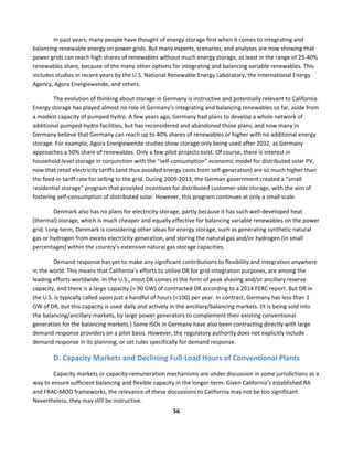  
56	
  
	
  
In	
  past	
  years,	
  many	
  people	
  have	
  thought	
  of	
  energy	
  storage	
  first	
  when	
  it	
  comes	
  to	
  integrating	
  and	
  
balancing	
  renewable	
  energy	
  on	
  power	
  grids.	
  But	
  many	
  experts,	
  scenarios,	
  and	
  analyses	
  are	
  now	
  showing	
  that	
  
power	
  grids	
  can	
  reach	
  high	
  shares	
  of	
  renewables	
  without	
  much	
  energy	
  storage,	
  at	
  least	
  in	
  the	
  range	
  of	
  25-­‐40%	
  
renewables	
  share,	
  because	
  of	
  the	
  many	
  other	
  options	
  for	
  integrating	
  and	
  balancing	
  variable	
  renewables.	
  This	
  
includes	
  studies	
  in	
  recent	
  years	
  by	
  the	
  U.S.	
  National	
  Renewable	
  Energy	
  Laboratory,	
  the	
  International	
  Energy	
  
Agency,	
  Agora	
  Energiewende,	
  and	
  others.	
  
The	
  evolution	
  of	
  thinking	
  about	
  storage	
  in	
  Germany	
  is	
  instructive	
  and	
  potentially	
  relevant	
  to	
  California.	
  
Energy	
  storage	
  has	
  played	
  almost	
  no	
  role	
  in	
  Germany’s	
  integrating	
  and	
  balancing	
  renewables	
  so	
  far,	
  aside	
  from	
  
a	
  modest	
  capacity	
  of	
  pumped	
  hydro.	
  A	
  few	
  years	
  ago,	
  Germany	
  had	
  plans	
  to	
  develop	
  a	
  whole	
  network	
  of	
  
additional	
  pumped-­‐hydro	
  facilities,	
  but	
  has	
  reconsidered	
  and	
  abandoned	
  those	
  plans,	
  and	
  now	
  many	
  in	
  
Germany	
  believe	
  that	
  Germany	
  can	
  reach	
  up	
  to	
  40%	
  shares	
  of	
  renewables	
  or	
  higher	
  with	
  no	
  additional	
  energy	
  
storage.	
  For	
  example,	
  Agora	
  Energiewende	
  studies	
  show	
  storage	
  only	
  being	
  used	
  after	
  2032,	
  as	
  Germany	
  
approaches	
  a	
  50%	
  share	
  of	
  renewables.	
  Only	
  a	
  few	
  pilot	
  projects	
  exist.	
  Of	
  course,	
  there	
  is	
  interest	
  in	
  
household-­‐level	
  storage	
  in	
  conjunction	
  with	
  the	
  “self-­‐consumption”	
  economic	
  model	
  for	
  distributed	
  solar	
  PV,	
  
now	
  that	
  retail	
  electricity	
  tariffs	
  (and	
  thus	
  avoided	
  energy	
  costs	
  from	
  self-­‐generation)	
  are	
  so	
  much	
  higher	
  than	
  
the	
  feed-­‐in	
  tariff	
  rate	
  for	
  selling	
  to	
  the	
  grid.	
  During	
  2009-­‐2013,	
  the	
  German	
  government	
  created	
  a	
  “small	
  
residential	
  storage”	
  program	
  that	
  provided	
  incentives	
  for	
  distributed	
  customer-­‐side	
  storage,	
  with	
  the	
  aim	
  of	
  
fostering	
  self-­‐consumption	
  of	
  distributed	
  solar.	
  However,	
  this	
  program	
  continues	
  at	
  only	
  a	
  small	
  scale.	
  
Denmark	
  also	
  has	
  no	
  plans	
  for	
  electricity	
  storage,	
  partly	
  because	
  it	
  has	
  such	
  well-­‐developed	
  heat	
  
(thermal)	
  storage,	
  which	
  is	
  much	
  cheaper	
  and	
  equally	
  effective	
  for	
  balancing	
  variable	
  renewables	
  on	
  the	
  power	
  
grid.	
  Long-­‐term,	
  Denmark	
  is	
  considering	
  other	
  ideas	
  for	
  energy	
  storage,	
  such	
  as	
  generating	
  synthetic	
  natural	
  
gas	
  or	
  hydrogen	
  from	
  excess	
  electricity	
  generation,	
  and	
  storing	
  the	
  natural	
  gas	
  and/or	
  hydrogen	
  (in	
  small	
  
percentages)	
  within	
  the	
  country’s	
  extensive	
  natural	
  gas	
  storage	
  capacities.	
  
Demand	
  response	
  has	
  yet	
  to	
  make	
  any	
  significant	
  contributions	
  to	
  flexibility	
  and	
  integration	
  anywhere	
  
in	
  the	
  world.	
  This	
  means	
  that	
  California’s	
  efforts	
  to	
  utilize	
  DR	
  for	
  grid-­‐integration	
  purposes,	
  are	
  among	
  the	
  
leading	
  efforts	
  worldwide.	
  In	
  the	
  U.S.,	
  most	
  DR	
  comes	
  in	
  the	
  form	
  of	
  peak	
  shaving	
  and/or	
  ancillary	
  reserve	
  
capacity,	
  and	
  there	
  is	
  a	
  large	
  capacity	
  (>	
  90	
  GW)	
  of	
  contracted	
  DR	
  according	
  to	
  a	
  2014	
  FERC	
  report.	
  But	
  DR	
  in	
  
the	
  U.S.	
  is	
  typically	
  called	
  upon	
  just	
  a	
  handful	
  of	
  hours	
  (<100)	
  per	
  year.	
  In	
  contrast,	
  Germany	
  has	
  less	
  than	
  1	
  
GW	
  of	
  DR,	
  but	
  this	
  capacity	
  is	
  used	
  daily	
  and	
  actively	
  in	
  the	
  ancillary/balancing	
  markets.	
  (It	
  is	
  being	
  sold	
  into	
  
the	
  balancing/ancillary	
  markets,	
  by	
  large	
  power	
  generators	
  to	
  complement	
  their	
  existing	
  conventional	
  
generation	
  for	
  the	
  balancing	
  markets.)	
  Some	
  ISOs	
  in	
  Germany	
  have	
  also	
  been	
  contracting	
  directly	
  with	
  large	
  
demand	
  response	
  providers	
  on	
  a	
  pilot	
  basis.	
  However,	
  the	
  regulatory	
  authority	
  does	
  not	
  explicitly	
  include	
  
demand	
  response	
  in	
  its	
  planning,	
  or	
  set	
  rules	
  specifically	
  for	
  demand	
  response.	
  	
  
D.	
  Capacity	
  Markets	
  and	
  Declining	
  Full-­‐Load	
  Hours	
  of	
  Conventional	
  Plants	
  
Capacity	
  markets	
  or	
  capacity-­‐remuneration	
  mechanisms	
  are	
  under	
  discussion	
  in	
  some	
  jurisdictions	
  as	
  a	
  
way	
  to	
  ensure	
  sufficient	
  balancing	
  and	
  flexible	
  capacity	
  in	
  the	
  longer-­‐term.	
  Given	
  California’s	
  established	
  RA	
  
and	
  FRAC-­‐MOO	
  frameworks,	
  the	
  relevance	
  of	
  these	
  discussions	
  to	
  California	
  may	
  not	
  be	
  too	
  significant.	
  
Nevertheless,	
  they	
  may	
  still	
  be	
  instructive.	
  
 