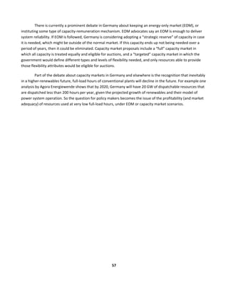  
57	
  
	
  
There	
  is	
  currently	
  a	
  prominent	
  debate	
  in	
  Germany	
  about	
  keeping	
  an	
  energy-­‐only	
  market	
  (EOM),	
  or	
  
instituting	
  some	
  type	
  of	
  capacity-­‐remuneration	
  mechanism.	
  EOM	
  advocates	
  say	
  an	
  EOM	
  is	
  enough	
  to	
  deliver	
  
system	
  reliability.	
  If	
  EOM	
  is	
  followed,	
  Germany	
  is	
  considering	
  adopting	
  a	
  “strategic	
  reserve”	
  of	
  capacity	
  in	
  case	
  
it	
  is	
  needed,	
  which	
  might	
  be	
  outside	
  of	
  the	
  normal	
  market.	
  If	
  this	
  capacity	
  ends	
  up	
  not	
  being	
  needed	
  over	
  a	
  
period	
  of	
  years,	
  then	
  it	
  could	
  be	
  eliminated.	
  Capacity	
  market	
  proposals	
  include	
  a	
  “full”	
  capacity	
  market	
  in	
  
which	
  all	
  capacity	
  is	
  treated	
  equally	
  and	
  eligible	
  for	
  auctions,	
  and	
  a	
  “targeted”	
  capacity	
  market	
  in	
  which	
  the	
  
government	
  would	
  define	
  different	
  types	
  and	
  levels	
  of	
  flexibility	
  needed,	
  and	
  only	
  resources	
  able	
  to	
  provide	
  
those	
  flexibility	
  attributes	
  would	
  be	
  eligible	
  for	
  auctions.	
  	
  
Part	
  of	
  the	
  debate	
  about	
  capacity	
  markets	
  in	
  Germany	
  and	
  elsewhere	
  is	
  the	
  recognition	
  that	
  inevitably	
  
in	
  a	
  higher-­‐renewables	
  future,	
  full-­‐load	
  hours	
  of	
  conventional	
  plants	
  will	
  decline	
  in	
  the	
  future.	
  For	
  example	
  one	
  
analysis	
  by	
  Agora	
  Energiewende	
  shows	
  that	
  by	
  2020,	
  Germany	
  will	
  have	
  20	
  GW	
  of	
  dispatchable	
  resources	
  that	
  
are	
  dispatched	
  less	
  than	
  200	
  hours	
  per	
  year,	
  given	
  the	
  projected	
  growth	
  of	
  renewables	
  and	
  their	
  model	
  of	
  
power	
  system	
  operation.	
  So	
  the	
  question	
  for	
  policy	
  makers	
  becomes	
  the	
  issue	
  of	
  the	
  profitability	
  (and	
  market	
  
adequacy)	
  of	
  resources	
  used	
  at	
  very	
  low	
  full-­‐load	
  hours,	
  under	
  EOM	
  or	
  capacity	
  market	
  scenarios.	
  
 