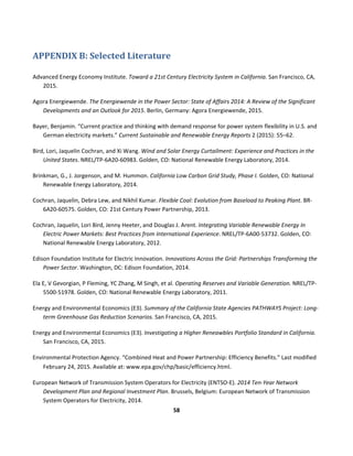  
58	
  
	
  
	
  
APPENDIX	
  B:	
  Selected	
  Literature	
  
Advanced	
  Energy	
  Economy	
  Institute.	
  Toward	
  a	
  21st	
  Century	
  Electricity	
  System	
  in	
  California.	
  San	
  Francisco,	
  CA,	
  
2015.	
  
Agora	
  Energiewende.	
  The	
  Energiewende	
  in	
  the	
  Power	
  Sector:	
  State	
  of	
  Affairs	
  2014:	
  A	
  Review	
  of	
  the	
  Significant	
  
Developments	
  and	
  an	
  Outlook	
  for	
  2015.	
  Berlin,	
  Germany:	
  Agora	
  Energiewende,	
  2015.	
  
Bayer,	
  Benjamin.	
  “Current	
  practice	
  and	
  thinking	
  with	
  demand	
  response	
  for	
  power	
  system	
  flexibility	
  in	
  U.S.	
  and	
  
German	
  electricity	
  markets.”	
  Current	
  Sustainable	
  and	
  Renewable	
  Energy	
  Reports	
  2	
  (2015):	
  55–62.	
  
Bird,	
  Lori,	
  Jaquelin	
  Cochran,	
  and	
  Xi	
  Wang.	
  Wind	
  and	
  Solar	
  Energy	
  Curtailment:	
  Experience	
  and	
  Practices	
  in	
  the	
  
United	
  States.	
  NREL/TP-­‐6A20-­‐60983.	
  Golden,	
  CO:	
  National	
  Renewable	
  Energy	
  Laboratory,	
  2014.	
  
Brinkman,	
  G.,	
  J.	
  Jorgenson,	
  and	
  M.	
  Hummon.	
  California	
  Low	
  Carbon	
  Grid	
  Study,	
  Phase	
  I.	
  Golden,	
  CO:	
  National	
  
Renewable	
  Energy	
  Laboratory,	
  2014.	
  
Cochran,	
  Jaquelin,	
  Debra	
  Lew,	
  and	
  Nikhil	
  Kumar.	
  Flexible	
  Coal:	
  Evolution	
  from	
  Baseload	
  to	
  Peaking	
  Plant.	
  BR-­‐
6A20-­‐60575.	
  Golden,	
  CO:	
  21st	
  Century	
  Power	
  Partnership,	
  2013.	
  	
  
Cochran,	
  Jaquelin,	
  Lori	
  Bird,	
  Jenny	
  Heeter,	
  and	
  Douglas	
  J.	
  Arent.	
  Integrating	
  Variable	
  Renewable	
  Energy	
  In	
  
Electric	
  Power	
  Markets:	
  Best	
  Practices	
  from	
  International	
  Experience.	
  NREL/TP-­‐6A00-­‐53732.	
  Golden,	
  CO:	
  
National	
  Renewable	
  Energy	
  Laboratory,	
  2012.	
  	
  
Edison	
  Foundation	
  Institute	
  for	
  Electric	
  Innovation.	
  Innovations	
  Across	
  the	
  Grid:	
  Partnerships	
  Transforming	
  the	
  
Power	
  Sector.	
  Washington,	
  DC:	
  Edison	
  Foundation,	
  2014.	
  
Ela	
  E,	
  V	
  Gevorgian,	
  P	
  Fleming,	
  YC	
  Zhang,	
  M	
  Singh,	
  et	
  al.	
  Operating	
  Reserves	
  and	
  Variable	
  Generation.	
  NREL/TP-­‐
5500-­‐51978.	
  Golden,	
  CO:	
  National	
  Renewable	
  Energy	
  Laboratory,	
  2011.	
  
Energy	
  and	
  Environmental	
  Economics	
  (E3).	
  Summary	
  of	
  the	
  California	
  State	
  Agencies	
  PATHWAYS	
  Project:	
  Long-­‐
term	
  Greenhouse	
  Gas	
  Reduction	
  Scenarios.	
  San	
  Francisco,	
  CA,	
  2015.	
  
Energy	
  and	
  Environmental	
  Economics	
  (E3).	
  Investigating	
  a	
  Higher	
  Reneawbles	
  Portfolio	
  Standard	
  in	
  California.	
  
San	
  Francisco,	
  CA,	
  2015.	
  
Environmental	
  Protection	
  Agency.	
  “Combined	
  Heat	
  and	
  Power	
  Partnership:	
  Efficiency	
  Benefits.”	
  Last	
  modified	
  
February	
  24,	
  2015.	
  Available	
  at:	
  www.epa.gov/chp/basic/efficiency.html.	
  
European	
  Network	
  of	
  Transmission	
  System	
  Operators	
  for	
  Electricity	
  (ENTSO-­‐E).	
  2014	
  Ten-­‐Year	
  Network	
  
Development	
  Plan	
  and	
  Regional	
  Investment	
  Plan.	
  Brussels,	
  Belgium:	
  European	
  Network	
  of	
  Transmission	
  
System	
  Operators	
  for	
  Electricity,	
  2014.	
  
 