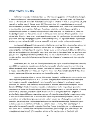  
vii	
  
EXECUTIVE	
  SUMMARY	
  
California’s	
  Renewable	
  Portfolio	
  Standard	
  and	
  other	
  clean	
  energy	
  policies	
  put	
  the	
  state	
  on	
  a	
  clear	
  path	
  
to	
  dramatic	
  reductions	
  of	
  greenhouse	
  gas	
  emissions	
  and	
  a	
  transition	
  to	
  a	
  low-­‐carbon	
  power	
  grid.	
  The	
  state	
  is	
  
poised	
  to	
  achieve	
  its	
  33%	
  Renewable	
  Portfolio	
  Standard	
  target	
  on	
  schedule,	
  by	
  2020.	
  In	
  going	
  beyond	
  33%,	
  and	
  
especially	
  in	
  working	
  towards	
  the	
  new	
  Senate	
  Bill	
  350	
  mandate	
  for	
  a	
  50%	
  renewables	
  target,	
  a	
  number	
  of	
  
additional	
  technical,	
  economic,	
  market,	
  and	
  policy	
  issues	
  are	
  expected	
  to	
  arise.	
  These	
  issues	
  could	
  collectively	
  
be	
  considered	
  the	
  “grid	
  integration	
  challenge.”	
  These	
  issues	
  arise	
  in	
  the	
  context	
  of	
  a	
  power	
  grid	
  that	
  is	
  
undergoing	
  rapid	
  changes,	
  including	
  the	
  portfolio	
  of	
  utility-­‐scale	
  generation,	
  the	
  daily	
  pattern	
  of	
  energy	
  use	
  
(load)	
  and	
  generation,	
  and	
  the	
  quantity	
  and	
  role	
  of	
  distributed	
  energy	
  resources.	
  The	
  changes	
  to	
  the	
  power	
  
grid	
  are	
  being	
  driven	
  by	
  a	
  wide	
  variety	
  of	
  policies	
  and	
  market	
  forces.	
  This	
  transformation	
  of	
  the	
  physical	
  power	
  
grid,	
  in	
  turn,	
  is	
  driving	
  a	
  changing	
  paradigm	
  for	
  electric	
  system	
  planning	
  and	
  regulation,	
  the	
  core	
  objectives	
  of	
  
which	
  are	
  to	
  ensure	
  safe	
  and	
  reliable	
  service	
  at	
  reasonable	
  cost,	
  while	
  meeting	
  environmental	
  mandates.	
  
As	
  discussed	
  in	
  Chapter	
  I,	
  the	
  characteristics	
  of	
  California’s	
  existing	
  grid	
  infrastructure	
  have	
  allowed	
  for	
  
successful	
  integration	
  of	
  significant	
  amounts	
  of	
  variable	
  wind	
  and	
  solar	
  generation,	
  and	
  significant	
  de-­‐
carbonizing	
  of	
  the	
  electric	
  sector,	
  with	
  only	
  minor	
  changes	
  to	
  grid	
  operations	
  to	
  date.	
  In	
  2015,	
  record-­‐breaking	
  
solar	
  and	
  wind	
  production	
  was	
  observed	
  for	
  many	
  consecutive	
  days.	
  As	
  the	
  shares	
  of	
  solar	
  and	
  wind	
  generation	
  
grow,	
  the	
  need	
  for	
  grid	
  operators	
  to	
  respond	
  to	
  the	
  daily	
  and	
  seasonal	
  patterns	
  of	
  solar	
  and	
  wind	
  generators	
  
increases,	
  and	
  the	
  system	
  likely	
  faces	
  a	
  mismatch	
  between	
  the	
  daily	
  peak	
  of	
  renewable	
  generation	
  and	
  daily	
  
peak	
  demand.	
  	
  
Nevertheless,	
  the	
  CPUC	
  does	
  not	
  currently	
  observe	
  any	
  clear	
  signals	
  that	
  California’s	
  present	
  trajectory	
  
toward	
  33%	
  renewables	
  has	
  created	
  unexpected	
  and	
  unmanageable	
  reliability	
  issues.	
  However,	
  in	
  thinking	
  
about	
  a	
  renewables	
  future	
  beyond	
  33%,	
  there	
  are	
  three	
  emerging	
  reliability	
  “signposts”	
  that	
  point	
  to	
  the	
  need	
  
to	
  increase	
  system	
  flexibility	
  and	
  address	
  grid	
  integration	
  in	
  new	
  ways.	
  As	
  explained	
  in	
  Chapter	
  II,	
  these	
  three	
  
signposts	
  are	
  ramping	
  ability,	
  over-­‐generation,	
  and	
  the	
  need	
  for	
  ancillary	
  services.	
  	
  
In	
  terms	
  of	
  ramping	
  ability,	
  an	
  extreme	
  daily	
  net-­‐load	
  shape	
  with	
  a	
  13	
  GW	
  evening	
  ramp	
  occurring	
  over	
  
a	
  3-­‐hour	
  period	
  is	
  predicted	
  to	
  occur	
  by	
  2020.	
  Occasional	
  over-­‐generation	
  events	
  have	
  also	
  resulted	
  in	
  part	
  
from	
  increasing	
  renewable	
  output,	
  but	
  such	
  events	
  have	
  so	
  far	
  been	
  mitigated	
  by	
  curtailing	
  renewable	
  
generation	
  and	
  therefore	
  have	
  not	
  caused	
  reliability	
  impacts.	
  However,	
  the	
  California	
  Independent	
  System	
  
Operator	
  (CAISO)	
  predicts	
  that	
  increasing	
  renewable	
  penetration	
  may	
  lead	
  to	
  frequent	
  over-­‐generation	
  
conditions	
  in	
  the	
  future	
  and	
  significant	
  amounts	
  of	
  curtailed	
  renewable	
  energy.	
  It	
  is	
  unclear	
  whether	
  increasing	
  
curtailments	
  of	
  renewable	
  generation	
  is	
  a	
  cost-­‐effective	
  solution	
  to	
  over-­‐generation	
  in	
  the	
  long-­‐term,	
  or	
  
whether	
  California	
  should	
  focus	
  on	
  developing	
  more	
  cost-­‐effective	
  alternatives.	
  Finally,	
  increasing	
  penetration	
  
of	
  wind	
  and	
  solar	
  resources	
  creates	
  an	
  increased	
  need	
  for	
  ancillary	
  services	
  to	
  respond	
  to	
  fluctuations	
  and	
  
uncertainties,	
  but	
  wind	
  and	
  solar	
  generators	
  provide	
  ancillary	
  services	
  less	
  effectively	
  than	
  conventional	
  
generators,	
  particularly	
  under	
  current	
  designs	
  and	
  operations.	
  Because	
  of	
  this	
  situation,	
  determining	
  future	
  
ancillary	
  services	
  needs	
  and	
  the	
  most	
  reliable	
  and	
  economic	
  means	
  of	
  meeting	
  them	
  is	
  a	
  critical	
  part	
  of	
  
planning	
  for	
  high	
  levels	
  of	
  renewable	
  generation.	
  Therefore,	
  Chapter	
  II	
  concludes	
  that	
  it	
  is	
  unlikely	
  that	
  the	
  
state	
  will	
  be	
  able	
  to	
  cost-­‐effectively	
  achieve	
  the	
  Governor’s	
  new	
  greenhouse	
  gas	
  goals,	
  or	
  to	
  integrate	
  the	
  
renewables	
  necessary	
  to	
  reach	
  50%	
  renewables,	
  without	
  further	
  transformation	
  of	
  the	
  electric	
  grid.	
  	
  
 