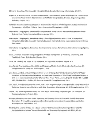  
59	
  
	
  
GE	
  Energy	
  Consulting.	
  PJM	
  Renewable	
  Integration	
  Study:	
  Executive	
  Summary.	
  Schenectady,	
  NY,	
  2014.	
  
Hogan,	
  M.,	
  F.	
  Weston,	
  and	
  M.	
  Gottstein.	
  Power	
  Market	
  Operations	
  and	
  System	
  Reliability	
  in	
  the	
  Transition	
  to	
  a	
  
Low-­‐Carbon	
  Power	
  System:	
  A	
  Contribution	
  to	
  the	
  Market	
  Design	
  Debate.	
  Brussels,	
  Belgium:	
  Regulatory	
  
Assistance	
  Project,	
  2015.	
  
Holttinen,	
  Hannele.	
  Expert	
  Group	
  Report	
  on	
  Recommended	
  Practices:	
  Wind	
  Integration	
  Studies,	
  International	
  
Energy	
  Agency	
  Wind	
  Task	
  25.	
  Paris,	
  France:	
  International	
  Energy	
  Agency,	
  2013.	
  
International	
  Energy	
  Agency.	
  The	
  Power	
  of	
  Transformation:	
  Wind,	
  Sun	
  and	
  the	
  Economics	
  of	
  Flexible	
  Power	
  
Systems.	
  Paris,	
  France:	
  International	
  Energy	
  Agency,	
  2014.	
  
International	
  Energy	
  Agency,	
  Renewable	
  Energy	
  Technology	
  Deployment	
  (RETD).	
  2014.	
  RE-­‐Integration:	
  
Integration	
  of	
  Variable	
  Renewable	
  Electricity	
  Sources	
  in	
  Electricity	
  Systems—Lessons	
  Learnt	
  and	
  Guidelines.	
  
Paris:	
  OECD.	
  
International	
  Energy	
  Agency.	
  Technology	
  Roadmap:	
  Energy	
  Storage.	
  Paris,	
  France:	
  International	
  Energy	
  Agency,	
  
2014.	
  
Jones,	
  Lawrence.	
  Renewable	
  Energy	
  Integration:	
  Practical	
  Management	
  of	
  Variability,	
  Uncertainty,	
  and	
  
Flexibility	
  in	
  Power	
  Grids.	
  London:	
  Elsevier,	
  2014.	
  
Lazar,	
  Jim.	
  Teaching	
  the	
  “Duck”	
  to	
  Fly.	
  Monpelier,	
  VT:	
  Regulatory	
  Assistance	
  Project,	
  2014.	
  
Lehr,	
  Ronald.	
  America’s	
  Power	
  Plan:	
  Utility	
  and	
  Regulatory	
  Models	
  for	
  the	
  Modern	
  Era.	
  San	
  Francisco,	
  CA:	
  
Energy	
  Innovation:	
  Policy	
  and	
  Technology	
  LLC,	
  2013.	
  
Lew,	
  Debra,	
  Lori	
  Bird,	
  Michael	
  Milligan,	
  Bethany	
  Speer,	
  Xi	
  Wang,	
  et	
  al.	
  “Wind	
  and	
  solar	
  curtailment.”	
  Paper	
  
presented	
  at	
  the	
  International	
  Workshop	
  on	
  Large-­‐Scale	
  Integration	
  of	
  Wind	
  Power	
  Into	
  Power	
  Systems	
  as	
  
Well	
  as	
  on	
  transmission	
  networks	
  for	
  Offshore	
  Wind	
  Power	
  Plants,	
  London,	
  England,	
  October	
  22–24,	
  2013.	
  
NREL/CP-­‐5500-­‐60245.	
  Golden,	
  CO:	
  National	
  Renewable	
  Energy	
  Laboratory,	
  2013.	
  
Lew,	
  Debra,	
  Mark	
  Schroder,	
  Nicholas	
  Miller,	
  Matt	
  Lecar.	
  Integrating	
  High	
  Levels	
  of	
  Variable	
  Energy	
  Resources	
  in	
  
California.	
  Report	
  prepared	
  for	
  Large-­‐scale	
  Solar	
  Association.	
  Schenectady,	
  NY:	
  GE	
  Energy	
  Consulting,	
  2015.	
  	
  
Linville,	
  Carl,	
  Janine	
  Migden-­‐Ostrander,	
  and	
  Mike	
  Hogan.	
  Clean	
  Energy	
  Keeps	
  the	
  Lights	
  On.	
  Monpelier,	
  VT:	
  
Regulatory	
  Assistance	
  Project,	
  2014.	
  
Madrigal,	
  Marcelino,	
  and	
  Kevin	
  Porter.	
  Operating	
  and	
  Planning	
  Electricity	
  Grids	
  with	
  Variable	
  Renewable	
  
Generation:	
  Review	
  of	
  Emerging	
  Lessons	
  from	
  Selected	
  Operational	
  Experiences	
  and	
  Desktop	
  Studies.	
  
Washington,	
  DC:	
  World	
  Bank,	
  2013.	
  	
  
Martinot,	
  Eric,	
  Lorenzo	
  Kristov,	
  and	
  J.	
  David	
  Erickson.	
  “Distribution	
  system	
  planning	
  and	
  innovation	
  for	
  
distributed	
  energy	
  futures.”	
  Current	
  Sustainable	
  and	
  Renewable	
  Energy	
  Reports	
  2	
  (2015):	
  47–54.	
  
 