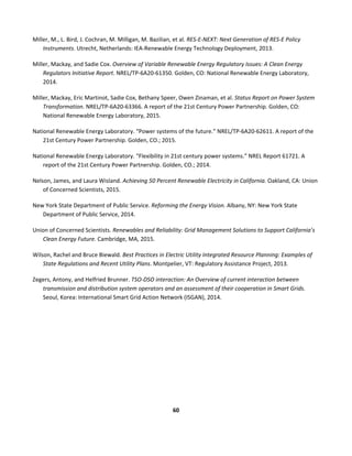  
60	
  
	
  
Miller,	
  M.,	
  L.	
  Bird,	
  J.	
  Cochran,	
  M.	
  Milligan,	
  M.	
  Bazilian,	
  et	
  al.	
  RES-­‐E-­‐NEXT:	
  Next	
  Generation	
  of	
  RES-­‐E	
  Policy	
  
Instruments.	
  Utrecht,	
  Netherlands:	
  IEA-­‐Renewable	
  Energy	
  Technology	
  Deployment,	
  2013.	
  
Miller,	
  Mackay,	
  and	
  Sadie	
  Cox.	
  Overview	
  of	
  Variable	
  Renewable	
  Energy	
  Regulatory	
  Issues:	
  A	
  Clean	
  Energy	
  
Regulators	
  Initiative	
  Report.	
  NREL/TP-­‐6A20-­‐61350.	
  Golden,	
  CO:	
  National	
  Renewable	
  Energy	
  Laboratory,	
  
2014.	
  
Miller,	
  Mackay,	
  Eric	
  Martinot,	
  Sadie	
  Cox,	
  Bethany	
  Speer,	
  Owen	
  Zinaman,	
  et	
  al.	
  Status	
  Report	
  on	
  Power	
  System	
  
Transformation.	
  NREL/TP-­‐6A20-­‐63366.	
  A	
  report	
  of	
  the	
  21st	
  Century	
  Power	
  Partnership.	
  Golden,	
  CO:	
  
National	
  Renewable	
  Energy	
  Laboratory,	
  2015.	
  
National	
  Renewable	
  Energy	
  Laboratory.	
  “Power	
  systems	
  of	
  the	
  future.”	
  NREL/TP-­‐6A20-­‐62611.	
  A	
  report	
  of	
  the	
  
21st	
  Century	
  Power	
  Partnership.	
  Golden,	
  CO.;	
  2015.	
  
National	
  Renewable	
  Energy	
  Laboratory.	
  “Flexibility	
  in	
  21st	
  century	
  power	
  systems.”	
  NREL	
  Report	
  61721.	
  A	
  
report	
  of	
  the	
  21st	
  Century	
  Power	
  Partnership.	
  Golden,	
  CO.;	
  2014.	
  
Nelson,	
  James,	
  and	
  Laura	
  Wisland.	
  Achieving	
  50	
  Percent	
  Renewable	
  Electricity	
  in	
  California.	
  Oakland,	
  CA:	
  Union	
  
of	
  Concerned	
  Scientists,	
  2015.	
  
New	
  York	
  State	
  Department	
  of	
  Public	
  Service.	
  Reforming	
  the	
  Energy	
  Vision.	
  Albany,	
  NY:	
  New	
  York	
  State	
  
Department	
  of	
  Public	
  Service,	
  2014.	
  
Union	
  of	
  Concerned	
  Scientists.	
  Renewables	
  and	
  Reliability:	
  Grid	
  Management	
  Solutions	
  to	
  Support	
  California’s	
  
Clean	
  Energy	
  Future.	
  Cambridge,	
  MA,	
  2015.	
  
Wilson,	
  Rachel	
  and	
  Bruce	
  Biewald.	
  Best	
  Practices	
  in	
  Electric	
  Utility	
  Integrated	
  Resource	
  Planning:	
  Examples	
  of	
  
State	
  Regulations	
  and	
  Recent	
  Utility	
  Plans.	
  Montpelier,	
  VT:	
  Regulatory	
  Assistance	
  Project,	
  2013.	
  
Zegers,	
  Antony,	
  and	
  Helfried	
  Brunner.	
  TSO-­‐DSO	
  interaction:	
  An	
  Overview	
  of	
  current	
  interaction	
  between	
  
transmission	
  and	
  distribution	
  system	
  operators	
  and	
  an	
  assessment	
  of	
  their	
  cooperation	
  in	
  Smart	
  Grids.	
  
Seoul,	
  Korea:	
  International	
  Smart	
  Grid	
  Action	
  Network	
  (ISGAN),	
  2014.	
  	
  
	
  
	
  
 