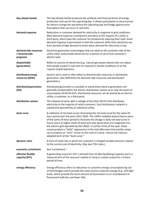  
62	
  
	
  
day-­‐ahead	
  market	
   The	
  day-­‐ahead	
  market	
  produces	
  the	
  schedule	
  and	
  financial	
  terms	
  of	
  energy	
  
production	
  and	
  use	
  for	
  the	
  operating	
  day.	
  It	
  allows	
  participants	
  to	
  secure	
  prices	
  
for	
  electric	
  energy	
  the	
  day	
  before	
  the	
  operating	
  day	
  and	
  hedge	
  against	
  price	
  
fluctuations	
  that	
  can	
  occur	
  in	
  real	
  time.	
  
demand	
  response	
   Reductions	
  in	
  customer	
  demand	
  for	
  electricity	
  in	
  response	
  to	
  grid	
  conditions.	
  
Most	
  demand	
  response	
  is	
  temporary	
  and	
  done	
  at	
  the	
  request	
  of	
  a	
  utility	
  or	
  
third	
  party,	
  which	
  pays	
  the	
  customer	
  for	
  temporarily	
  reducing	
  their	
  load.	
  Some	
  
demand	
  response	
  is	
  permanent	
  in	
  that	
  the	
  customer	
  shifts	
  their	
  electricity	
  use	
  
from	
  periods	
  of	
  high	
  demand	
  to	
  times	
  when	
  demand	
  for	
  electricity	
  is	
  low.	
  
demand-­‐side	
  resources	
  
/	
  demand-­‐side	
  
programs	
  
Electricity	
  generation	
  technologies	
  that	
  are	
  sited	
  on	
  the	
  customer	
  side	
  of	
  the	
  
utility	
  meter	
  and	
  provide	
  electricity	
  for	
  a	
  portion	
  or	
  all	
  of	
  that	
  customer’s	
  
electric	
  load.	
  
dispatchable	
  
(generation)	
  
Refers	
  to	
  sources	
  of	
  electricity	
  (e.g.,	
  natural	
  gas	
  power	
  plants)	
  that	
  can	
  adjust	
  
their	
  power	
  output	
  in	
  real	
  time	
  to	
  respond	
  to	
  market	
  conditions	
  or	
  at	
  the	
  
request	
  of	
  grid	
  operators.	
  
distributed	
  energy	
  
resources	
  (DERs)	
  
Generic	
  term	
  used	
  to	
  refer	
  either	
  to	
  demand-­‐side	
  resources	
  or	
  distributed	
  
generation.	
  (See	
  definitions	
  for	
  demand-­‐side	
  resources	
  and	
  distributed	
  
generation.)	
  	
  
distributed	
  generation	
  
(DG)	
  
Distributed	
  generation	
  is	
  a	
  parallel	
  or	
  stand-­‐alone	
  electric	
  generation	
  unit	
  
generally	
  located	
  within	
  the	
  electric	
  distribution	
  system	
  at	
  or	
  near	
  the	
  point	
  of	
  
consumption	
  (R.04-­‐03-­‐017).	
  Distributed	
  resources	
  can	
  be	
  owned	
  by	
  an	
  electric	
  
utility,	
  a	
  customer,	
  or	
  a	
  third	
  party.	
  	
  
distribution	
  system	
   The	
  network	
  of	
  wires	
  with	
  a	
  voltage	
  of	
  less	
  than	
  250	
  kV	
  that	
  distributes	
  
electricity	
  to	
  the	
  majority	
  of	
  retail	
  customers.	
  Each	
  distribution	
  network	
  is	
  
owned	
  and	
  operated	
  by	
  an	
  individual	
  utility.	
  	
  
duck	
  curve	
  	
   A	
  collection	
  of	
  net	
  load	
  curves	
  illustrating	
  the	
  net	
  load	
  curve	
  for	
  the	
  same	
  24-­‐
hour	
  period	
  over	
  the	
  years	
  2012-­‐2020.	
  The	
  CAISO	
  modeled	
  several	
  future	
  years	
  
of	
  the	
  same	
  24-­‐hour	
  period	
  to	
  illustrate	
  the	
  change	
  in	
  daily	
  net	
  load	
  curve	
  in	
  
future	
  years	
  as	
  higher	
  levels	
  of	
  wind	
  and	
  solar	
  generation	
  are	
  integrated	
  into	
  
the	
  electric	
  grid	
  operated	
  by	
  the	
  CAISO.	
  In	
  certain	
  times	
  of	
  the	
  year,	
  these	
  
curves	
  produce	
  a	
  “belly”	
  appearance	
  in	
  the	
  mid-­‐afternoon	
  that	
  quickly	
  ramps	
  
up	
  to	
  produce	
  an	
  “arch”	
  similar	
  to	
  the	
  neck	
  of	
  a	
  duck—hence	
  the	
  industry	
  
adopted	
  term	
  of	
  the	
  “duck	
  curve.”	
  	
  
dynamic	
  rates	
  	
   A	
  form	
  of	
  retail	
  rate	
  in	
  which	
  the	
  customer	
  is	
  charged	
  variable	
  amounts	
  related	
  
to	
  the	
  current	
  cost	
  of	
  electricity.	
  (See	
  also	
  TOU	
  rates.)	
  	
  
economic	
  curtailment	
   See	
  “curtailment.”	
  
effective	
  flexible	
  
capacity	
  (EFC)	
  
A	
  generating	
  resource’s	
  EFC	
  is	
  derived	
  from	
  its	
  Net-­‐Qualifying-­‐Capacity	
  and	
  is	
  a	
  
measurement	
  of	
  the	
  resource’s	
  ability	
  to	
  ramp	
  or	
  sustain	
  output	
  for	
  a	
  3-­‐hour	
  
period	
  of	
  time.	
  	
  
energy	
  efficiency	
   Energy	
  efficiency	
  refers	
  to	
  reductions	
  in	
  customer	
  energy	
  consumption	
  by	
  use	
  
of	
  technologies	
  which	
  provide	
  the	
  same	
  service	
  using	
  less	
  energy	
  (e.g.,	
  LED	
  light	
  
bulbs,	
  which	
  provide	
  the	
  same	
  amount	
  of	
  illumination	
  as	
  an	
  incandescent	
  or	
  
fluorescent	
  bulb	
  but	
  use	
  fewer	
  kW).	
  
 