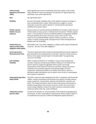  
63	
  
	
  
Federal	
  Energy	
  
Regulatory	
  Commission	
  
(FERC)	
  
FERC	
  regulates	
  the	
  function	
  of	
  wholesale	
  electricity	
  markets	
  in	
  the	
  United	
  
States	
  (except	
  for	
  Texas)	
  and	
  regulates	
  the	
  operation	
  of	
  regional	
  balancing	
  
authorities,	
  such	
  as	
  the	
  California	
  ISO.	
  	
  	
  
fleet	
   See	
  “generation	
  fleet.”	
  
flexibility	
   As	
  used	
  in	
  this	
  paper,	
  flexibility	
  refers	
  to	
  the	
  ability	
  to	
  respond	
  to	
  changes	
  in	
  
load,	
  variable	
  generation	
  output,	
  and/or	
  generator	
  outages	
  on	
  various	
  
timescales	
  to	
  assist	
  the	
  system	
  operator	
  in	
  maintaining	
  the	
  operational	
  
reliability	
  of	
  the	
  power	
  system.	
  
flexible	
  capacity,	
  
flexible	
  resource	
  
adequacy	
  
Resources	
  that	
  can	
  provide	
  operational	
  flexibility	
  for	
  the	
  power	
  system	
  because	
  
of	
  their	
  ability	
  to	
  ramp	
  up	
  over	
  a	
  relatively	
  short	
  time	
  period.	
  “Flexible	
  capacity	
  
need”	
  is	
  “the	
  quantity	
  of	
  resources	
  needed	
  by	
  CAISO	
  to	
  manage	
  grid	
  reliability	
  
during	
  the	
  greatest	
  three-­‐hour	
  continuous	
  ramp	
  in	
  each	
  month.”	
  Also,	
  
resources	
  are	
  considered	
  flexible	
  capacity	
  “if	
  they	
  can	
  sustain	
  or	
  increase	
  
output,	
  or	
  reduce	
  ramping	
  needs,	
  during	
  the	
  hours	
  of	
  the	
  ramping	
  period	
  of	
  
flexible	
  need”	
  (D.14-­‐06-­‐050).	
  
Flexible	
  Resource	
  
Adequacy	
  Must-­‐Offer	
  
Obligation	
  (FRAC-­‐MOO)	
  
FRAC-­‐MOO	
  is	
  the	
  “must	
  offer”	
  obligation	
  in	
  CAISO’s	
  tariff	
  related	
  to	
  flexible	
  RA	
  
resources.	
  	
  See	
  also	
  “must-­‐offer	
  obligation.”	
  
electric	
  generation	
  
fleet/	
  generation	
  fleet	
  	
  
The	
  electric	
  generation	
  fleet	
  includes	
  all	
  existing	
  facilities/resources	
  capable	
  of	
  
generating	
  electricity	
  and	
  delivering	
  it	
  to	
  the	
  grid.	
  	
  May	
  also	
  include	
  resources	
  
that	
  can	
  store	
  power	
  and	
  discharge	
  it	
  to	
  the	
  grid	
  (called	
  “non-­‐generating	
  
resources”	
  by	
  CAISO).	
  	
  
grid	
  reliability/	
  
reliability	
  	
  
NERC’s	
  traditional	
  definition	
  of	
  “reliability”	
  consists	
  of	
  two	
  fundamental	
  
concepts: adequacy	
  and	
  operating	
  reliability.	
  Adequacy	
  is	
  the	
  ability	
  of	
  the	
  
electric	
  system	
  to	
  supply	
  the	
  aggregate	
  electric	
  power	
  and	
  energy	
  
requirements	
  of	
  the	
  electricity	
  consumers	
  at	
  all	
  times,	
  taking	
  into	
  account	
  
scheduled	
  and	
  reasonably	
  expected	
  unscheduled	
  outages	
  of	
  system	
  
components.	
  Operating	
  reliability	
  is	
  the	
  ability	
  of	
  the	
  electric	
  system	
  to	
  
withstand	
  sudden	
  disturbances	
  such	
  as	
  electric	
  short	
  circuits	
  or	
  unanticipated	
  
loss	
  of	
  system	
  components.	
  
Integrated	
  Energy	
  Policy	
  
Report	
  (IEPR)	
  
The	
  IEPR	
  is	
  a	
  biennial	
  report	
  adopted	
  by	
  the	
  CEC	
  in	
  compliance	
  with	
  Senate	
  Bill	
  
1389	
  to	
  “conduct	
  assessments	
  and	
  forecasts	
  of	
  all	
  aspects	
  of	
  energy	
  industry	
  
supply,	
  production,	
  transportation,	
  delivery	
  and	
  distribution,	
  demand,	
  and	
  
prices.	
  The	
  Energy	
  Commission	
  shall	
  use	
  these	
  assessments	
  and	
  forecasts	
  to	
  
develop	
  energy	
  policies	
  that	
  conserve	
  resources,	
  protect	
  the	
  environment,	
  
ensure	
  energy	
  reliability,	
  enhance	
  the	
  state's	
  economy,	
  and	
  protect	
  public	
  
health	
  and	
  safety”	
  (Pub.	
  Res.	
  Code	
  §	
  25301(a)).	
  
independent	
  system	
  
operator	
  (ISO)	
  
Formed	
  at	
  the	
  direction	
  or	
  recommendation	
  of	
  the	
  Federal	
  Energy	
  Regulatory	
  
Commission,	
  an	
  ISO	
  is	
  responsible	
  for	
  operating	
  the	
  electrical	
  power	
  system	
  in	
  
an	
  established	
  area	
  (see	
  also	
  “California	
  Independent	
  System	
  Operator”).	
  
 