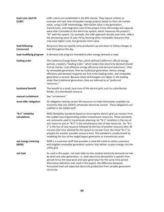  
64	
  
	
  
least-­‐cost,	
  best-­‐fit	
  
(LCBF)	
  
LCBF	
  criteria	
  are	
  established	
  in	
  the	
  RPS	
  statute.	
  They	
  require	
  utilities	
  to	
  
evaluate	
  and	
  rank	
  new	
  renewable	
  energy	
  projects	
  based	
  on	
  their	
  net	
  market	
  
value,	
  using	
  a	
  LCBF	
  methodology.	
  Net	
  market	
  value	
  is	
  the	
  generation,	
  
transmission,	
  and	
  integration	
  cost	
  of	
  the	
  project	
  minus	
  the	
  energy	
  and	
  capacity	
  
value	
  that	
  it	
  provides	
  to	
  the	
  electricity	
  system,	
  which	
  measures	
  the	
  project’s	
  
“fit”	
  with	
  the	
  system.	
  For	
  example,	
  the	
  LCBF	
  approach	
  should,	
  over	
  time,	
  reflect	
  
the	
  decreasing	
  value	
  of	
  solar	
  PV	
  by	
  favoring	
  other	
  renewable	
  resources	
  that	
  
may	
  have	
  higher	
  costs,	
  but	
  generate	
  more	
  value.	
  
load-­‐following	
  
(resources)	
  
Resources	
  that	
  can	
  quickly	
  ramp	
  production	
  up	
  and	
  down	
  to	
  follow	
  changes	
  in	
  
load	
  throughout	
  the	
  day.	
  	
  
load-­‐modifying	
  program	
   A	
  demand-­‐side	
  program	
  intended	
  to	
  alter	
  energy	
  demand	
  or	
  load.	
  
loading	
  order	
   The	
  California	
  Energy	
  Action	
  Plan,	
  which	
  defined	
  California’s	
  official	
  energy	
  
policies,	
  created	
  a	
  “loading	
  order,”	
  which	
  states	
  that	
  electricity	
  demand	
  should	
  
first	
  be	
  met	
  by	
  “cost-­‐effective	
  energy	
  efficiency	
  and	
  demand	
  reductions,”	
  then	
  
by	
  renewable	
  generation,	
  then	
  by	
  traditional	
  generation.	
  Hence,	
  energy	
  
efficiency	
  and	
  demand	
  response	
  are	
  first	
  in	
  the	
  loading	
  order,	
  and	
  renewable	
  
generation	
  is	
  second.	
  Because	
  these	
  technologies	
  are	
  higher	
  in	
  the	
  loading	
  
order	
  than	
  traditional	
  generation,	
  they	
  are	
  referred	
  to	
  as	
  “preferred	
  
resources.”	
  
locational	
  benefit	
   The	
  benefit	
  to	
  a	
  small,	
  local	
  area	
  of	
  the	
  electric	
  grid,	
  such	
  as	
  a	
  distribution	
  
feeder,	
  of	
  a	
  distributed	
  resource.	
  
manual	
  curtailment	
   See	
  “curtailment.”	
  
must-­‐offer	
  obligation	
   An	
  obligation	
  held	
  by	
  certain	
  RA	
  resources	
  to	
  make	
  themselves	
  available	
  via	
  
economic	
  bids	
  into	
  CAISO’s	
  wholesale	
  electricity	
  market.	
  	
  These	
  obligations	
  are	
  
codified	
  in	
  the	
  CAISO	
  tariff.	
  	
  
"N-­‐1"	
  reliability	
  
calculations	
  
NERC	
  Reliability	
  standards	
  based	
  on	
  ensuring	
  the	
  electric	
  grid	
  can	
  recover	
  from	
  
the	
  sudden	
  loss	
  of	
  generating	
  and/or	
  transmission	
  resources.	
  These	
  standards	
  
are	
  commonly	
  used	
  in	
  transmission	
  planning.	
  An	
  “N-­‐1”	
  condition	
  is	
  the	
  loss	
  of	
  
one	
  resource	
  and	
  an	
  “N-­‐2”	
  is	
  the	
  simultaneous	
  loss	
  of	
  two	
  resources.	
  	
  An	
  “N-­‐1-­‐
1”	
  is	
  the	
  loss	
  of	
  one	
  resource	
  followed	
  by	
  the	
  loss	
  of	
  another	
  resource	
  after	
  30	
  
minutes	
  (the	
  time	
  allotted	
  for	
  the	
  system	
  to	
  recover	
  from	
  the	
  initial	
  “N-­‐1”	
  to	
  
prepare	
  for	
  another	
  possible	
  resource	
  loss).	
  The	
  standard	
  is	
  usually	
  tested	
  by	
  
modeling	
  the	
  loss	
  of	
  the	
  single	
  largest	
  generation	
  or	
  transmission	
  asset.	
  
net	
  energy	
  metering	
  
(NEM)	
  
NEM	
  is	
  a	
  customer	
  tariff	
  that	
  provides	
  a	
  retail	
  bill	
  credit	
  to	
  utility	
  customers	
  
with	
  eligible	
  renewable	
  generation	
  systems	
  that	
  deliver	
  surplus	
  energy	
  into	
  the	
  
utility	
  grid.	
  	
  
net	
  load	
   As	
  used	
  in	
  this	
  paper,	
  net	
  load	
  refers	
  to	
  the	
  residual	
  electricity	
  demand	
  not	
  met	
  
by	
  wind	
  and	
  solar	
  generation,	
  i.e.	
  total	
  electricity	
  demand	
  for	
  a	
  specific	
  time	
  
period	
  minus	
  the	
  total	
  wind	
  and	
  solar	
  generation	
  for	
  the	
  same	
  time	
  period.	
  	
  
Alternative	
  definition	
  (not	
  used	
  in	
  this	
  paper):	
  the	
  difference	
  between	
  
forecasted	
  load	
  and	
  expected	
  electricity	
  production	
  from	
  variable	
  generation	
  
resources.	
  
 