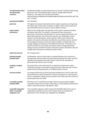  
65	
  
	
  
non-­‐generating	
  assets/	
  
non-­‐generating	
  
resources	
  
As	
  defined	
  by	
  CAISO,	
  non-­‐generating	
  resources	
  include	
  “Limited	
  Energy	
  Storage	
  
Resources”	
  and	
  “Participating	
  Loads”	
  acting	
  as	
  “Dispatchable	
  Demand	
  
Response.”	
  See	
  www.caiso.com/Documents/Non-­‐
GeneratorResourceRegulationEnergyManagementImplementationPlan.pdf.	
  See	
  
also,	
  “storage.”	
  	
  
operational	
  flexibility	
   See	
  “flexibility.”	
  
peak	
  load	
   The	
  highest	
  load	
  experienced	
  by	
  the	
  electric	
  system,	
  typically	
  occurring	
  during	
  
the	
  hottest	
  late	
  summer	
  days	
  in	
  California.	
  CAISO’s	
  historic	
  system	
  peak	
  load	
  
was	
  50,270	
  MW,	
  which	
  occurred	
  on	
  July	
  24,	
  2006	
  at	
  2:44	
  pm.	
  	
  
power	
  system	
  
architecture	
  
Refers	
  to	
  the	
  configuration	
  and	
  operation	
  of	
  the	
  system	
  required	
  to	
  produce	
  
and	
  deliver	
  electricity.	
  This	
  system	
  is	
  composed	
  of	
  three	
  sub-­‐systems:	
  
generation,	
  transmission	
  and	
  distribution.	
  It	
  has	
  four	
  operational	
  entities:	
  the	
  
power	
  plant	
  operator,	
  the	
  transmission	
  operator,	
  the	
  independent	
  system	
  
operator	
  and	
  the	
  distribution	
  system	
  operator.	
  Within	
  each	
  of	
  these	
  sub-­‐
systems,	
  the	
  system	
  architecture	
  describes	
  the	
  array	
  of	
  data	
  sensors,	
  controls	
  
and	
  management	
  devices	
  used	
  to	
  sense	
  grid	
  condition,	
  manage	
  faults	
  and	
  
manage	
  voltage	
  and	
  frequency	
  of	
  the	
  delivered	
  electricity.	
  In	
  the	
  future,	
  the	
  
system	
  architecture	
  may	
  include	
  sub-­‐systems	
  used	
  to	
  manage	
  distributed	
  
energy	
  resources	
  and	
  other	
  functions	
  required	
  to	
  produce	
  and	
  deliver	
  safe	
  and	
  
reliable	
  electricity	
  based	
  on	
  distribution	
  system	
  assets.	
  
preferred	
  resources	
   See	
  “loading	
  order.”	
  
pumped	
  storage/	
  
pumped	
  hydro	
  
A	
  hydropower	
  resource	
  where	
  water	
  is	
  pumped	
  between	
  two	
  reservoirs	
  to	
  
then	
  generate	
  electricity	
  when	
  the	
  water	
  flows	
  (by	
  gravity)	
  the	
  lower	
  reservoir.	
  	
  
Typically,	
  the	
  pumping	
  is	
  done	
  when	
  electric	
  rates	
  are	
  low,	
  and	
  power	
  is	
  
generated	
  when	
  electric	
  prices	
  are	
  high.	
  	
  	
  
ramping	
  /	
  ramping	
  
event	
  
Generally	
  refers	
  to	
  the	
  rapid	
  need	
  for	
  an	
  adjustment	
  of	
  generator	
  output.	
  	
  
Technically	
  ramping	
  is	
  any	
  change	
  of	
  electrical	
  output	
  measured	
  over	
  a	
  certain	
  
period	
  of	
  time	
  (and	
  expressed	
  as	
  a	
  Δ	
  of	
  MW/minutes	
  or	
  hours).	
  	
  
real-­‐time	
  market	
   An	
  energy	
  market	
  that	
  uses	
  final	
  day-­‐ahead	
  schedules	
  for	
  resources	
  within	
  the	
  
ISO	
  and	
  final	
  hour-­‐ahead	
  schedules	
  for	
  imports	
  and	
  exports	
  as	
  a	
  starting	
  point.	
  
It	
  then	
  re-­‐dispatches	
  energy	
  resources	
  based	
  on	
  their	
  bids	
  every	
  five	
  minutes	
  to	
  
balance	
  generation	
  and	
  loads.	
  
renewable	
  portfolio	
  
standard	
  (RPS)	
  
RPS	
  refers	
  to	
  the	
  “specified	
  percentage	
  of	
  electricity	
  generated	
  by	
  eligible	
  
renewable	
  energy	
  resources	
  that	
  a	
  retail	
  seller	
  or	
  a	
  local	
  publicly	
  owned	
  electric	
  
utility	
  is	
  required	
  to	
  procure”	
  (SB	
  350	
  SEC.	
  18(i)).	
  
renewable	
  integration	
  
adder	
  /	
  renewable	
  
integration	
  cost	
  
The	
  renewable	
  integration	
  adder	
  (required	
  by	
  AB	
  2363)	
  reflects	
  the	
  costs	
  of	
  
integrating	
  renewable	
  resources	
  onto	
  the	
  grid,	
  which	
  are	
  levelized	
  and	
  
expressed	
  in	
  terms	
  of	
  dollars	
  per	
  megawatt-­‐hour	
  ($/MWh).	
  	
  	
  	
  
 