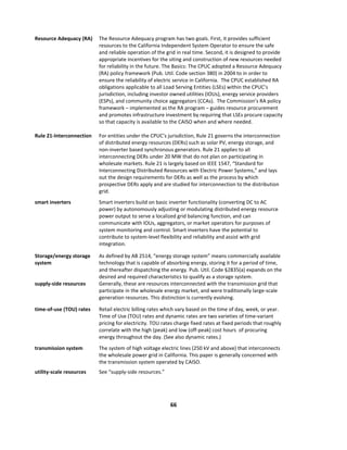  
66	
  
	
  
Resource	
  Adequacy	
  (RA)	
   The	
  Resource	
  Adequacy	
  program	
  has	
  two	
  goals.	
  First,	
  it	
  provides	
  sufficient	
  
resources	
  to	
  the	
  California	
  Independent	
  System	
  Operator	
  to	
  ensure	
  the	
  safe	
  
and	
  reliable	
  operation	
  of	
  the	
  grid	
  in	
  real	
  time.	
  Second,	
  it	
  is	
  designed	
  to	
  provide	
  
appropriate	
  incentives	
  for	
  the	
  siting	
  and	
  construction	
  of	
  new	
  resources	
  needed	
  
for	
  reliability	
  in	
  the	
  future.	
  The	
  Basics:	
  The	
  CPUC	
  adopted	
  a	
  Resource	
  Adequacy	
  
(RA)	
  policy	
  framework	
  (Pub.	
  Util.	
  Code	
  section	
  380)	
  in	
  2004	
  to	
  in	
  order	
  to	
  
ensure	
  the	
  reliability	
  of	
  electric	
  service	
  in	
  California.	
  	
  The	
  CPUC	
  established	
  RA	
  
obligations	
  applicable	
  to	
  all	
  Load	
  Serving	
  Entities	
  (LSEs)	
  within	
  the	
  CPUC’s	
  
jurisdiction,	
  including	
  investor	
  owned	
  utilities	
  (IOUs),	
  energy	
  service	
  providers	
  
(ESPs),	
  and	
  community	
  choice	
  aggregators	
  (CCAs).	
  	
  The	
  Commission’s	
  RA	
  policy	
  
framework	
  –	
  implemented	
  as	
  the	
  RA	
  program	
  –	
  guides	
  resource	
  procurement	
  
and	
  promotes	
  infrastructure	
  investment	
  by	
  requiring	
  that	
  LSEs	
  procure	
  capacity	
  
so	
  that	
  capacity	
  is	
  available	
  to	
  the	
  CAISO	
  when	
  and	
  where	
  needed.	
  	
  
Rule	
  21-­‐Interconnection	
  	
   For	
  entities	
  under	
  the	
  CPUC’s	
  jurisdiction,	
  Rule	
  21	
  governs	
  the	
  interconnection	
  
of	
  distributed	
  energy	
  resources	
  (DERs)	
  such	
  as	
  solar	
  PV,	
  energy	
  storage,	
  and	
  
non-­‐inverter	
  based	
  synchronous	
  generators.	
  Rule	
  21	
  applies	
  to	
  all	
  
interconnecting	
  DERs	
  under	
  20	
  MW	
  that	
  do	
  not	
  plan	
  on	
  participating	
  in	
  
wholesale	
  markets.	
  Rule	
  21	
  is	
  largely	
  based	
  on	
  IEEE	
  1547,	
  “Standard	
  for	
  
Interconnecting	
  Distributed	
  Resources	
  with	
  Electric	
  Power	
  Systems,”	
  and	
  lays	
  
out	
  the	
  design	
  requirements	
  for	
  DERs	
  as	
  well	
  as	
  the	
  process	
  by	
  which	
  
prospective	
  DERs	
  apply	
  and	
  are	
  studied	
  for	
  interconnection	
  to	
  the	
  distribution	
  
grid.	
  	
  
smart	
  inverters	
   Smart	
  inverters	
  build	
  on	
  basic	
  inverter	
  functionality	
  (converting	
  DC	
  to	
  AC	
  
power)	
  by	
  autonomously	
  adjusting	
  or	
  modulating	
  distributed	
  energy	
  resource	
  
power	
  output	
  to	
  serve	
  a	
  localized	
  grid	
  balancing	
  function,	
  and	
  can	
  
communicate	
  with	
  IOUs,	
  aggregators,	
  or	
  market	
  operators	
  for	
  purposes	
  of	
  
system	
  monitoring	
  and	
  control.	
  Smart	
  inverters	
  have	
  the	
  potential	
  to	
  
contribute	
  to	
  system-­‐level	
  flexibility	
  and	
  reliability	
  and	
  assist	
  with	
  grid	
  
integration.	
  
Storage/energy	
  storage	
  
system	
  
As	
  defined	
  by	
  AB	
  2514,	
  “energy	
  storage	
  system”	
  means	
  commercially	
  available	
  
technology	
  that	
  is	
  capable	
  of	
  absorbing	
  energy,	
  storing	
  it	
  for	
  a	
  period	
  of	
  time,	
  
and	
  thereafter	
  dispatching	
  the	
  energy.	
  Pub.	
  Util.	
  Code	
  §2835(a)	
  expands	
  on	
  the	
  
desired	
  and	
  required	
  characteristics	
  to	
  qualify	
  as	
  a	
  storage	
  system.	
  
supply-­‐side	
  resources	
   Generally,	
  these	
  are	
  resources	
  interconnected	
  with	
  the	
  transmission	
  grid	
  that	
  
participate	
  in	
  the	
  wholesale	
  energy	
  market,	
  and	
  were	
  traditionally	
  large-­‐scale	
  
generation	
  resources.	
  This	
  distinction	
  is	
  currently	
  evolving.	
  	
  
time-­‐of-­‐use	
  (TOU)	
  rates	
   Retail	
  electric	
  billing	
  rates	
  which	
  vary	
  based	
  on	
  the	
  time	
  of	
  day,	
  week,	
  or	
  year.	
  
Time	
  of	
  Use	
  (TOU)	
  rates	
  and	
  dynamic	
  rates	
  are	
  two	
  varieties	
  of	
  time-­‐variant	
  
pricing	
  for	
  electricity.	
  TOU	
  rates	
  charge	
  fixed	
  rates	
  at	
  fixed	
  periods	
  that	
  roughly	
  
correlate	
  with	
  the	
  high	
  (peak)	
  and	
  low	
  (off-­‐peak)	
  cost	
  hours	
  	
  of	
  procuring	
  
energy	
  throughout	
  the	
  day.	
  (See	
  also	
  dynamic	
  rates.)	
  
transmission	
  system	
   The	
  system	
  of	
  high	
  voltage	
  electric	
  lines	
  (250	
  kV	
  and	
  above)	
  that	
  interconnects	
  
the	
  wholesale	
  power	
  grid	
  in	
  California.	
  This	
  paper	
  is	
  generally	
  concerned	
  with	
  
the	
  transmission	
  system	
  operated	
  by	
  CAISO.	
  	
  	
  
utility-­‐scale	
  resources	
   See	
  “supply-­‐side	
  resources.”	
  
 