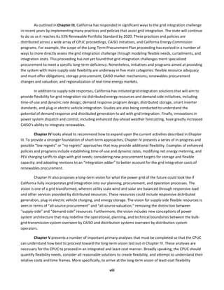  
viii	
  
As	
  outlined	
  in	
  Chapter	
  III,	
  California	
  has	
  responded	
  in	
  significant	
  ways	
  to	
  the	
  grid	
  integration	
  challenge	
  
in	
  recent	
  years	
  by	
  implementing	
  many	
  practices	
  and	
  policies	
  that	
  assist	
  grid	
  integration.	
  The	
  state	
  will	
  continue	
  
to	
  do	
  so	
  as	
  it	
  reaches	
  its	
  33%	
  Renewable	
  Portfolio	
  Standard	
  by	
  2020.	
  These	
  practices	
  and	
  policies	
  are	
  
distributed	
  across	
  a	
  wide	
  array	
  of	
  CPUC	
  proceedings,	
  CAISO	
  initiatives,	
  and	
  California	
  Energy	
  Commission	
  
programs.	
  For	
  example,	
  the	
  scope	
  of	
  the	
  Long-­‐Term	
  Procurement	
  Plan	
  proceeding	
  has	
  evolved	
  in	
  a	
  number	
  of	
  
ways	
  to	
  more	
  directly	
  assess	
  the	
  grid	
  integration	
  challenge	
  through	
  modeling	
  flexible	
  needs,	
  curtailments,	
  and	
  
integration	
  costs.	
  This	
  proceeding	
  has	
  not	
  yet	
  found	
  that	
  grid	
  integration	
  challenges	
  merit	
  specialized	
  
procurement	
  to	
  meet	
  a	
  specific	
  long-­‐term	
  deficiency.	
  Nonetheless,	
  initiatives	
  and	
  programs	
  aimed	
  at	
  providing	
  
the	
  system	
  with	
  more	
  supply-­‐side	
  flexibility	
  are	
  underway	
  in	
  five	
  main	
  categories:	
  flexible	
  resource	
  adequacy	
  
and	
  must-­‐offer	
  obligations;	
  storage	
  procurement;	
  CAISO	
  market	
  mechanisms;	
  renewables	
  procurement	
  
changes	
  and	
  valuation;	
  and	
  regionalization	
  of	
  real-­‐time	
  energy	
  markets.	
  	
  
In	
  addition	
  to	
  supply-­‐side	
  responses,	
  California	
  has	
  initiated	
  grid	
  integration	
  solutions	
  that	
  will	
  aim	
  to	
  
provide	
  flexibility	
  for	
  grid	
  integration	
  via	
  distributed	
  energy	
  resources	
  and	
  demand-­‐side	
  initiatives,	
  including	
  
time-­‐of-­‐use	
  and	
  dynamic	
  rate	
  design,	
  demand	
  response	
  program	
  design,	
  distributed	
  storage,	
  smart	
  inverter	
  
standards,	
  and	
  plug-­‐in	
  electric	
  vehicle	
  integration.	
  Studies	
  are	
  also	
  being	
  conducted	
  to	
  understand	
  the	
  
potential	
  of	
  demand	
  response	
  and	
  distributed	
  generation	
  to	
  aid	
  with	
  grid	
  integration.	
  Finally,	
  innovations	
  in	
  
power	
  system	
  dispatch	
  and	
  control,	
  including	
  enhanced	
  day-­‐ahead	
  weather	
  forecasting,	
  have	
  greatly	
  increased	
  
CAISO’s	
  ability	
  to	
  integrate	
  renewables.	
  	
  
Chapter	
  IV	
  looks	
  ahead	
  to	
  recommend	
  how	
  to	
  expand	
  upon	
  the	
  current	
  activities	
  described	
  in	
  Chapter	
  
III.	
  To	
  provide	
  a	
  stronger	
  foundation	
  of	
  short-­‐term	
  approaches,	
  Chapter	
  IV	
  presents	
  a	
  series	
  of	
  in-­‐progress	
  and	
  
possible	
  “low	
  regrets”	
  or	
  “no	
  regrets”	
  approaches	
  that	
  may	
  provide	
  additional	
  flexibility.	
  Examples	
  of	
  enhanced	
  
policies	
  and	
  programs	
  include	
  establishing	
  time-­‐of-­‐use	
  and	
  dynamic	
  rates,	
  modifying	
  net	
  energy	
  metering,	
  and	
  
PEV	
  charging	
  tariffs	
  to	
  align	
  with	
  grid	
  needs;	
  considering	
  new	
  procurement	
  targets	
  for	
  storage	
  and	
  flexible	
  
capacity;	
  and	
  adopting	
  revisions	
  to	
  an	
  “integration	
  adder”	
  to	
  better	
  account	
  for	
  the	
  grid	
  integration	
  costs	
  of	
  
renewables	
  procurement.	
  	
  
Chapter	
  IV	
  also	
  proposes	
  a	
  long-­‐term	
  vision	
  for	
  what	
  the	
  power	
  grid	
  of	
  the	
  future	
  could	
  look	
  like	
  if	
  
California	
  fully	
  incorporates	
  grid	
  integration	
  into	
  our	
  planning,	
  procurement,	
  and	
  operation	
  processes.	
  The	
  
vision	
  is	
  one	
  of	
  a	
  grid	
  transformed,	
  wherein	
  utility	
  scale	
  wind	
  and	
  solar	
  are	
  balanced	
  through	
  responsive	
  load	
  
and	
  other	
  services	
  provided	
  by	
  distributed	
  resources.	
  These	
  resources	
  could	
  include	
  responsive	
  distributed	
  
generation,	
  plug-­‐in	
  electric	
  vehicle	
  charging,	
  and	
  energy	
  storage.	
  The	
  vision	
  for	
  supply-­‐side	
  flexible	
  resources	
  is	
  
seen	
  in	
  terms	
  of	
  “all-­‐source	
  procurement”	
  and	
  “all-­‐source	
  valuation,”	
  removing	
  the	
  distinction	
  between	
  
“supply-­‐side”	
  and	
  “demand-­‐side”	
  resources.	
  Furthermore,	
  the	
  vision	
  includes	
  new	
  conceptions	
  of	
  power	
  
system	
  architecture	
  that	
  may	
  redefine	
  the	
  operational,	
  planning,	
  and	
  technical	
  boundaries	
  between	
  the	
  bulk-­‐
grid	
  transmission	
  system	
  overseen	
  by	
  CAISO	
  and	
  distribution	
  systems	
  overseen	
  by	
  distribution	
  system	
  
operators.	
  
Chapter	
  V	
  presents	
  a	
  number	
  of	
  important	
  primary	
  analyses	
  that	
  must	
  be	
  completed	
  so	
  that	
  the	
  CPUC	
  
can	
  understand	
  how	
  best	
  to	
  proceed	
  toward	
  the	
  long-­‐term	
  vision	
  laid	
  out	
  in	
  Chapter	
  IV.	
  These	
  analyses	
  are	
  
necessary	
  for	
  the	
  CPUC	
  to	
  proceed	
  in	
  an	
  integrated	
  and	
  least-­‐cost	
  manner.	
  Broadly	
  speaking,	
  the	
  CPUC	
  should	
  
quantify	
  flexibility	
  needs,	
  consider	
  all	
  reasonable	
  solutions	
  to	
  create	
  flexibility,	
  and	
  attempt	
  to	
  understand	
  their	
  
relative	
  costs	
  and	
  time	
  frames.	
  More	
  specifically,	
  to	
  arrive	
  at	
  the	
  long-­‐term	
  vision	
  of	
  least-­‐cost	
  flexibility	
  
 