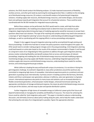  
ix	
  
solutions,	
  the	
  CPUC	
  should	
  conduct	
  the	
  following	
  analyses:	
  	
  (1)	
  make	
  improved	
  assessments	
  of	
  flexibility,	
  
ancillary	
  services,	
  and	
  other	
  grid	
  needs	
  by	
  examining	
  the	
  existing	
  generation	
  fleet,	
  in	
  addition	
  to	
  the	
  emerging	
  
set	
  of	
  distributed	
  energy	
  resources;	
  (2)	
  conduct	
  a	
  cost-­‐benefit	
  analysis	
  of	
  all	
  potential	
  grid	
  integration	
  
solutions,	
  including	
  supply-­‐side	
  resources,	
  distributed	
  energy	
  resources,	
  and	
  market	
  designs;	
  and	
  (3)	
  assess	
  
least-­‐cost	
  pathways	
  towards	
  grid	
  integration	
  that	
  account	
  for	
  all	
  potential	
  solutions.	
  These	
  could	
  be	
  easily	
  
coordinated	
  with	
  the	
  SB	
  350	
  mandate	
  for	
  integrated	
  resource	
  planning	
  	
  
Before	
  these	
  analyses	
  can	
  be	
  performed,	
  the	
  CPUC	
  would	
  need	
  to	
  create,	
  with	
  help	
  from	
  other	
  
agencies	
  and	
  stakeholders,	
  the	
  modeling	
  and	
  analytical	
  tools	
  to	
  determine	
  least-­‐cost	
  solutions	
  to	
  grid	
  
integration,	
  beginning	
  by	
  determining	
  what	
  types	
  of	
  modeling	
  approaches	
  would	
  be	
  necessary	
  to	
  answer	
  basic	
  
questions	
  about	
  least-­‐cost	
  solutions.	
  This	
  type	
  of	
  far-­‐reaching	
  and	
  complex	
  analysis	
  may	
  need	
  to	
  be	
  overseen	
  in	
  
a	
  new	
  type	
  of	
  “grid	
  integration	
  planning”	
  process	
  focused	
  on	
  understanding	
  and	
  addressing	
  grid	
  integration	
  
challenges,	
  as	
  well	
  as	
  coordinating	
  with	
  the	
  ongoing	
  efforts	
  in	
  various	
  proceedings	
  and	
  programs.	
  	
  	
  
Chapter	
  V	
  also	
  suggests	
  how	
  grid	
  integration	
  planning	
  could	
  be	
  accomplished	
  through	
  existing	
  and	
  
future	
  proceedings.	
  To	
  determine	
  how	
  best	
  to	
  answer	
  the	
  policy	
  questions	
  raised	
  throughout	
  this	
  paper,	
  the	
  
CPUC	
  would	
  need	
  to	
  consider	
  making	
  program	
  changes	
  and	
  re-­‐focusing	
  proceedings.	
  Grid	
  integration	
  planning	
  
could	
  lead	
  towards	
  an	
  action	
  plan	
  based	
  on	
  the	
  results	
  of	
  the	
  analyses	
  recommended	
  in	
  Chapter	
  V	
  and	
  focused	
  
on	
  a	
  long-­‐term	
  vision	
  of	
  an	
  integrated	
  grid.	
  Policy	
  questions	
  to	
  address	
  through	
  a	
  grid	
  integration	
  planning	
  
process	
  involve	
  conducting	
  flexibility	
  cost-­‐benefit	
  analyses	
  that	
  cut	
  across	
  and	
  encompass	
  all	
  relevant	
  
proceedings;	
  targeting	
  and	
  enabling	
  the	
  role	
  of	
  distributed	
  energy	
  resources	
  and	
  load-­‐modifying	
  programs;	
  
incentivizing	
  storage;	
  procuring	
  supply-­‐side	
  flexible	
  resources;	
  undertaking	
  integrated	
  approaches	
  that	
  
combine	
  supply-­‐side	
  resources	
  and	
  distributed	
  energy	
  resources;	
  understanding	
  future	
  needs	
  for	
  ancillary	
  
services;	
  and	
  conducting	
  greenhouse	
  gas	
  analyses.	
  	
  
While	
  California	
  is	
  leading	
  the	
  way	
  and	
  faced	
  with	
  unique	
  circumstances,	
  it	
  is	
  not	
  alone	
  in	
  facing	
  the	
  
grid	
  integration	
  challenge.	
  As	
  outlined	
  in	
  Appendix	
  A,	
  many	
  other	
  jurisdictions	
  around	
  the	
  world	
  are	
  also	
  
committed	
  to	
  integrating	
  high	
  shares	
  of	
  renewables.	
  International	
  experience	
  points	
  to	
  curtailment	
  and	
  over-­‐
generation	
  as	
  growing	
  issues	
  internationally.	
  A	
  primary	
  concern	
  in	
  leading	
  countries	
  like	
  Germany,	
  Denmark,	
  
Ireland,	
  and	
  China	
  is	
  wind	
  power	
  over-­‐generation,	
  whereas	
  in	
  California,	
  solar	
  over-­‐generation	
  is	
  of	
  greater	
  
concern.	
  International	
  experience	
  also	
  points	
  to	
  many	
  issues	
  and	
  solutions	
  such	
  as	
  increased	
  attention	
  to	
  
flexible	
  conventional	
  generation,	
  enhanced	
  power	
  market	
  designs,	
  enhanced	
  transmission	
  planning,	
  the	
  
appropriate	
  contributions	
  of	
  storage	
  and	
  demand	
  response,	
  the	
  means	
  by	
  which	
  distributed	
  energy	
  resources	
  
can	
  be	
  part	
  of	
  the	
  solution,	
  and	
  new	
  ways	
  to	
  plan	
  and	
  operate	
  distribution	
  systems.	
  	
  
Further	
  integration	
  of	
  high	
  shares	
  of	
  renewable	
  energy	
  on	
  California’s	
  power	
  grid	
  of	
  the	
  future	
  will	
  
depend	
  fundamentally	
  on	
  managing	
  the	
  variability	
  and	
  flexibility	
  of	
  resources.	
  The	
  means	
  for	
  achieving	
  this	
  
future	
  could	
  be	
  called	
  the	
  “grid	
  integration	
  policy	
  path.”	
  This	
  paper	
  is	
  intended	
  to	
  advance	
  understanding,	
  
discussion,	
  and	
  ultimately	
  consensus	
  about	
  policy-­‐making	
  along	
  this	
  path,	
  and	
  to	
  help	
  the	
  reader	
  understand	
  
that	
  achieving	
  the	
  end-­‐state	
  of	
  an	
  integrated	
  grid	
  is	
  possible,	
  if	
  given	
  the	
  appropriate	
  attention.	
  
 