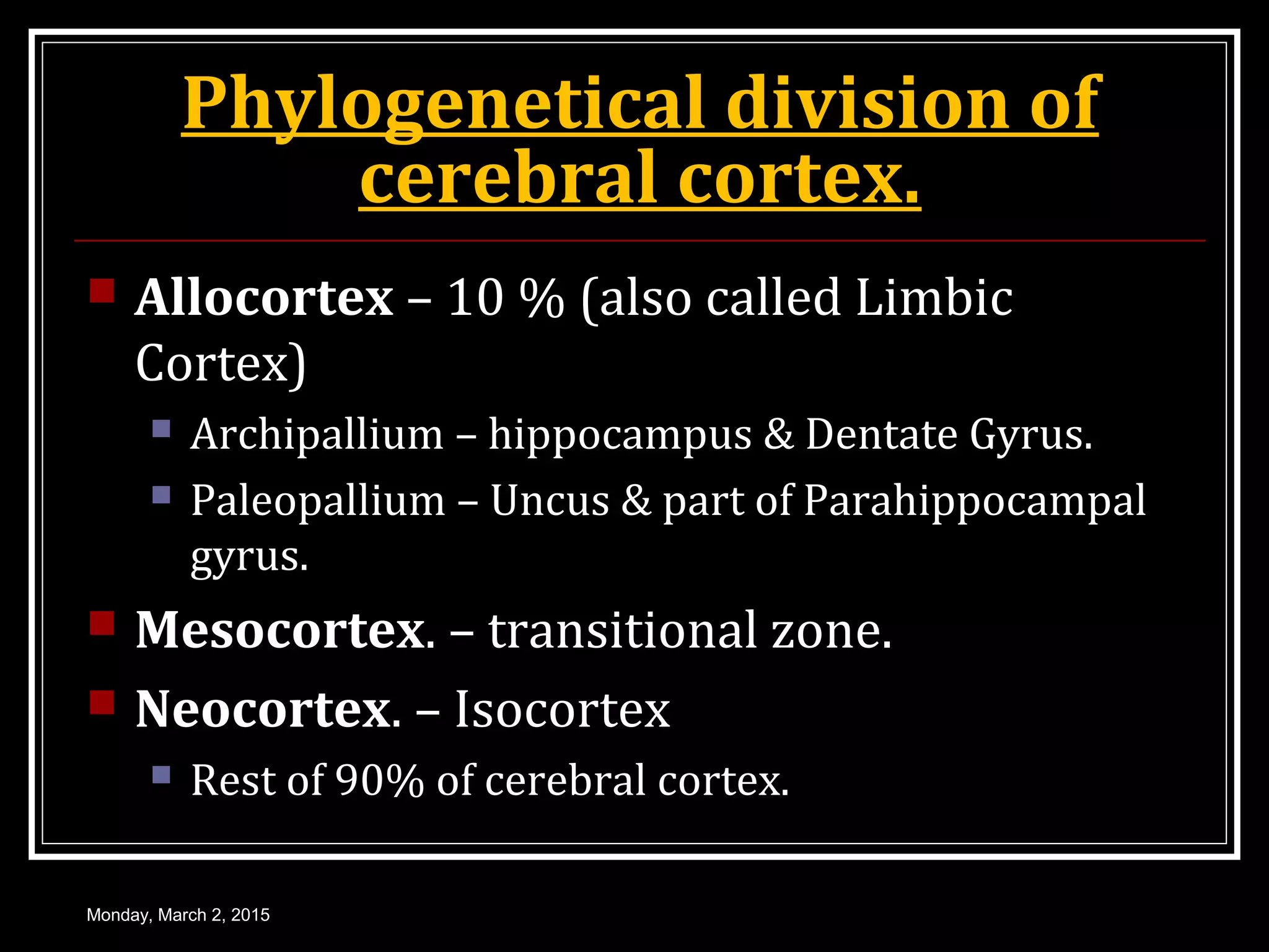 Phylogenetical division of
cerebral cortex.
 Allocortex – 10 % (also called Limbic
Cortex)
 Archipallium – hippocampus & Dentate Gyrus.
 Paleopallium – Uncus & part of Parahippocampal
gyrus.
 Mesocortex. – transitional zone.
 Neocortex. – Isocortex
 Rest of 90% of cerebral cortex.
Monday, March 2, 2015
 