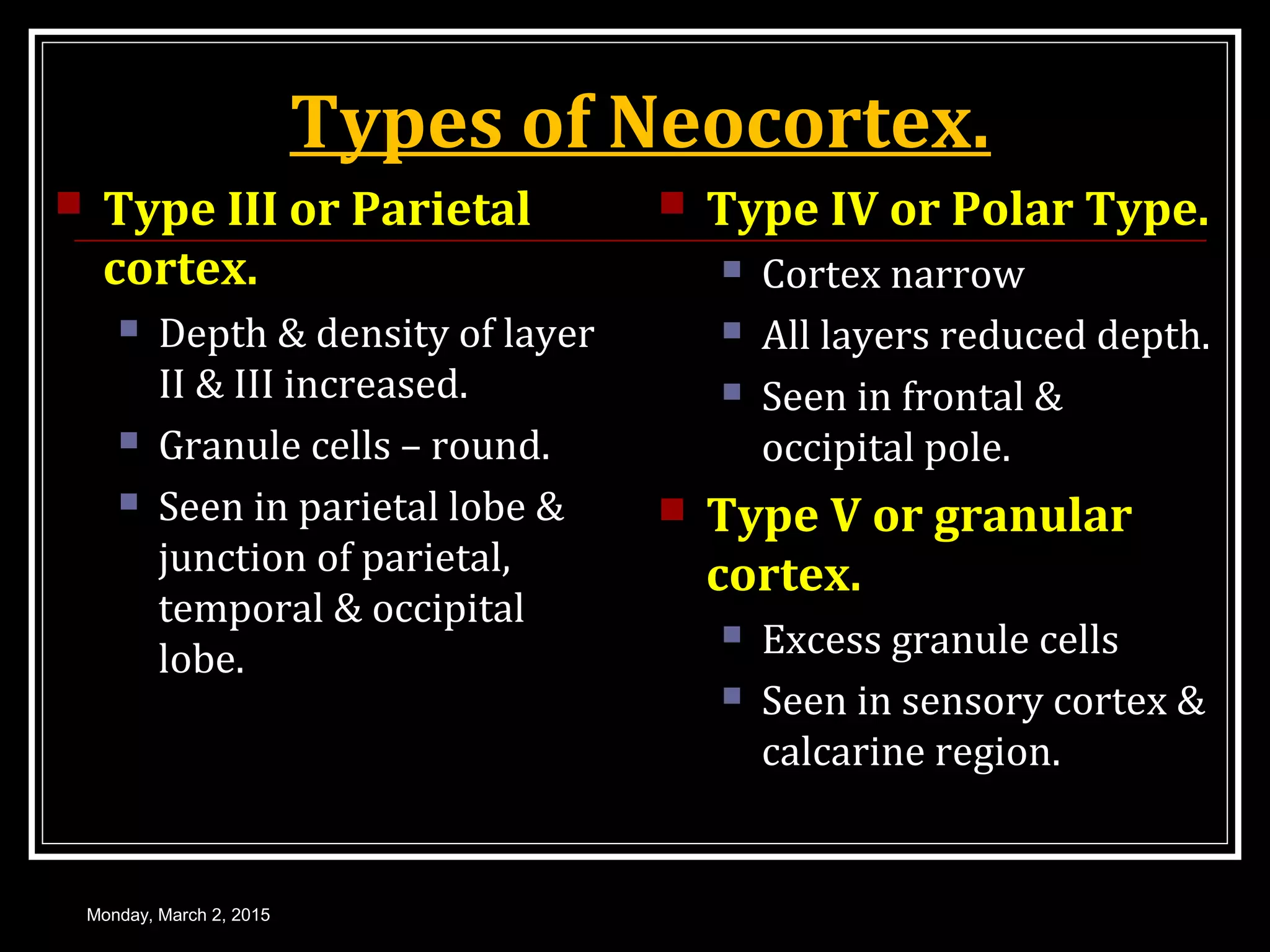 Types of Neocortex.
 Type III or Parietal
cortex.
 Depth & density of layer
II & III increased.
 Granule cells – round.
 Seen in parietal lobe &
junction of parietal,
temporal & occipital
lobe.
 Type IV or Polar Type.
 Cortex narrow
 All layers reduced depth.
 Seen in frontal &
occipital pole.
 Type V or granular
cortex.
 Excess granule cells
 Seen in sensory cortex &
calcarine region.
Monday, March 2, 2015
 