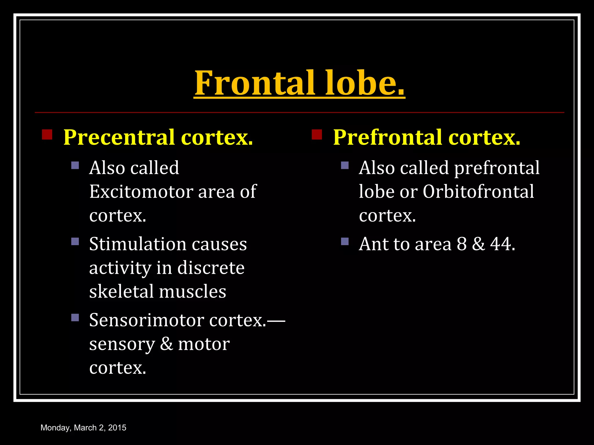 Frontal lobe.
 Precentral cortex.
 Also called
Excitomotor area of
cortex.
 Stimulation causes
activity in discrete
skeletal muscles
 Sensorimotor cortex.—
sensory & motor
cortex.
 Prefrontal cortex.
 Also called prefrontal
lobe or Orbitofrontal
cortex.
 Ant to area 8 & 44.
Monday, March 2, 2015
 