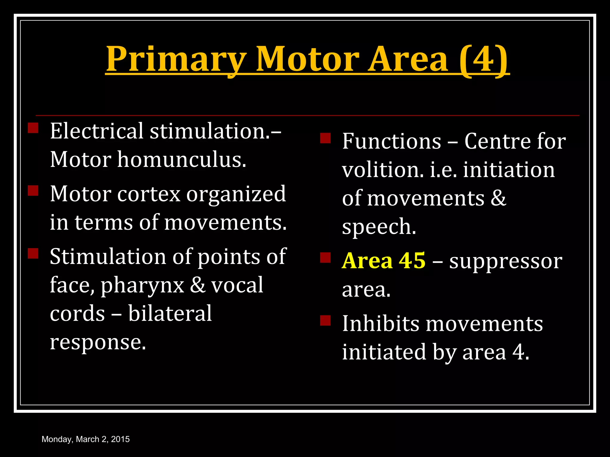 Primary Motor Area (4)
 Electrical stimulation.–
Motor homunculus.
 Motor cortex organized
in terms of movements.
 Stimulation of points of
face, pharynx & vocal
cords – bilateral
response.
 Functions – Centre for
volition. i.e. initiation
of movements &
speech.
 Area 45 – suppressor
area.
 Inhibits movements
initiated by area 4.
Monday, March 2, 2015
 