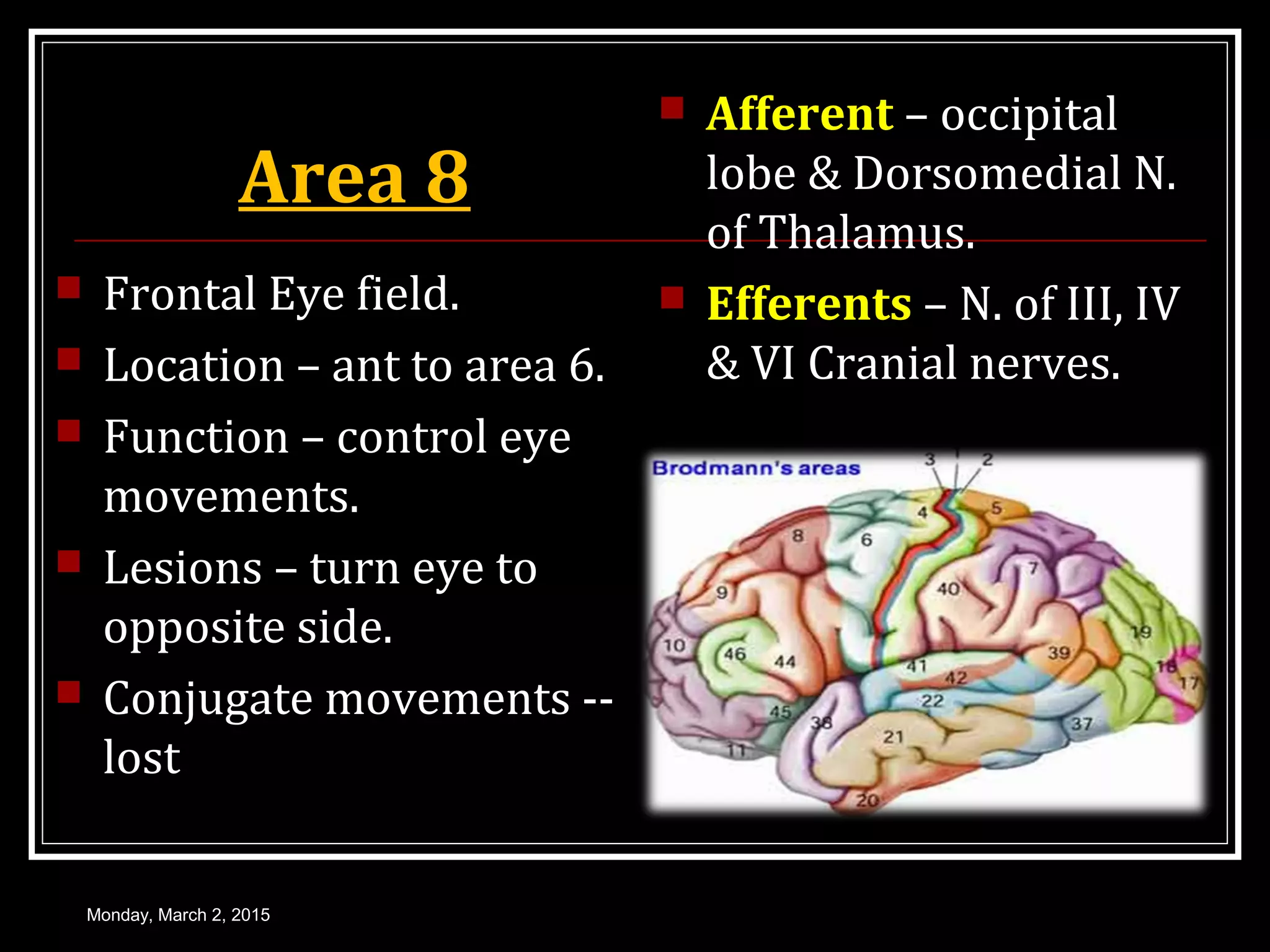 Area 8
 Frontal Eye field.
 Location – ant to area 6.
 Function – control eye
movements.
 Lesions – turn eye to
opposite side.
 Conjugate movements --
lost
 Afferent – occipital
lobe & Dorsomedial N.
of Thalamus.
 Efferents – N. of III, IV
& VI Cranial nerves.
Monday, March 2, 2015
 