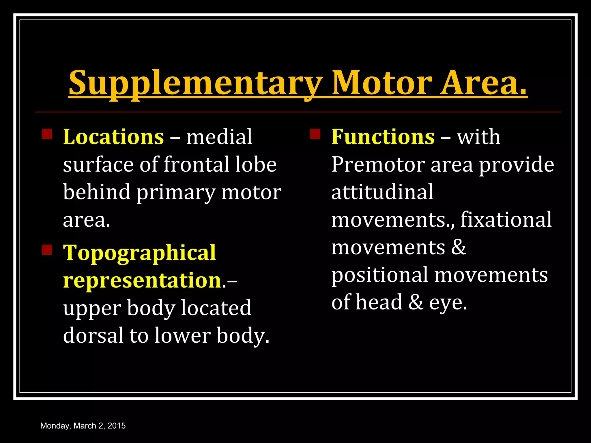 Supplementary Motor Area.
 Locations – medial
surface of frontal lobe
behind primary motor
area.
 Topographical
representation.–
upper body located
dorsal to lower body.
 Functions – with
Premotor area provide
attitudinal
movements., fixational
movements &
positional movements
of head & eye.
Monday, March 2, 2015
 