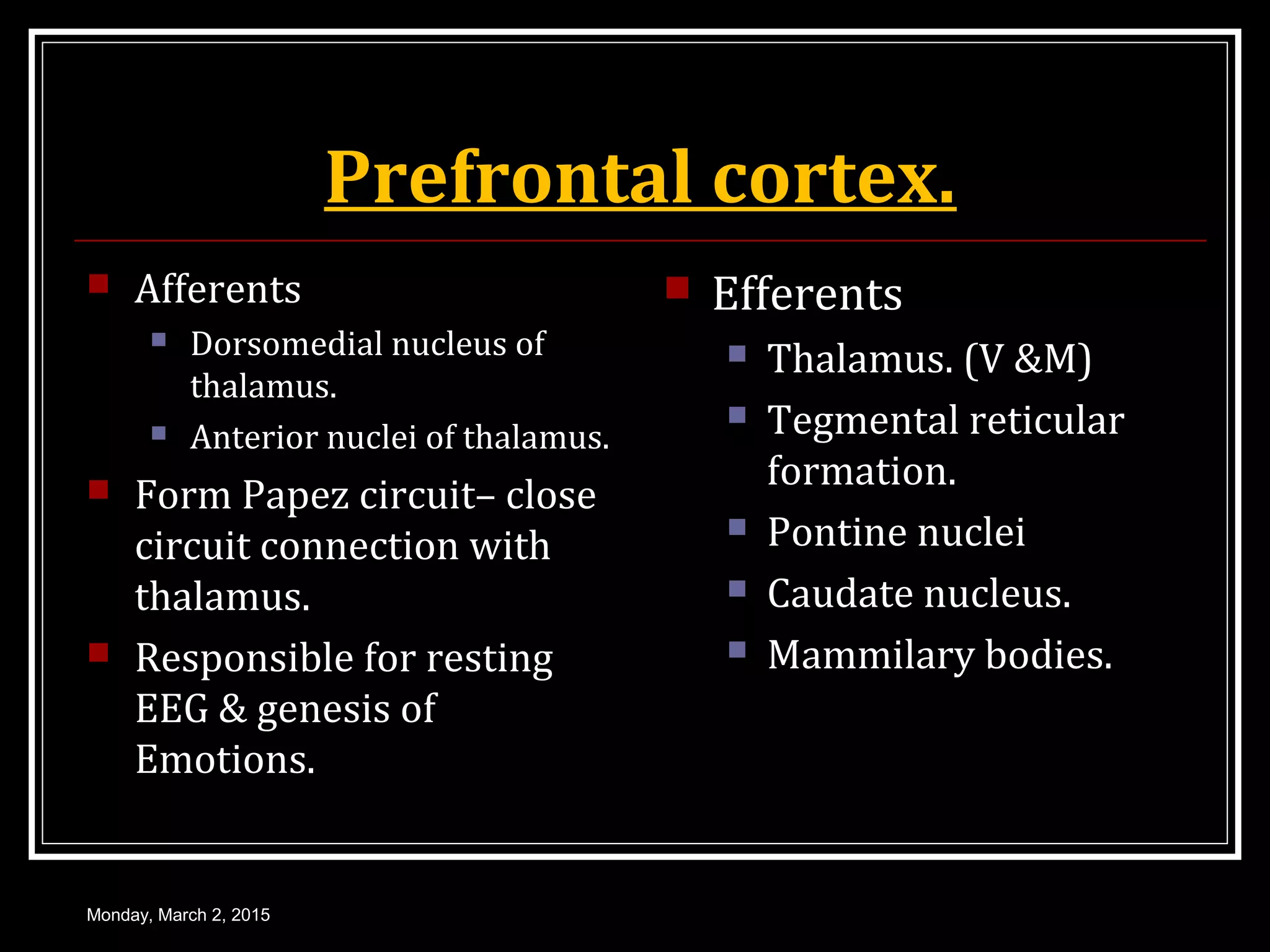 Prefrontal cortex.
 Afferents
 Dorsomedial nucleus of
thalamus.
 Anterior nuclei of thalamus.
 Form Papez circuit– close
circuit connection with
thalamus.
 Responsible for resting
EEG & genesis of
Emotions.
 Efferents
 Thalamus. (V &M)
 Tegmental reticular
formation.
 Pontine nuclei
 Caudate nucleus.
 Mammilary bodies.
Monday, March 2, 2015
 