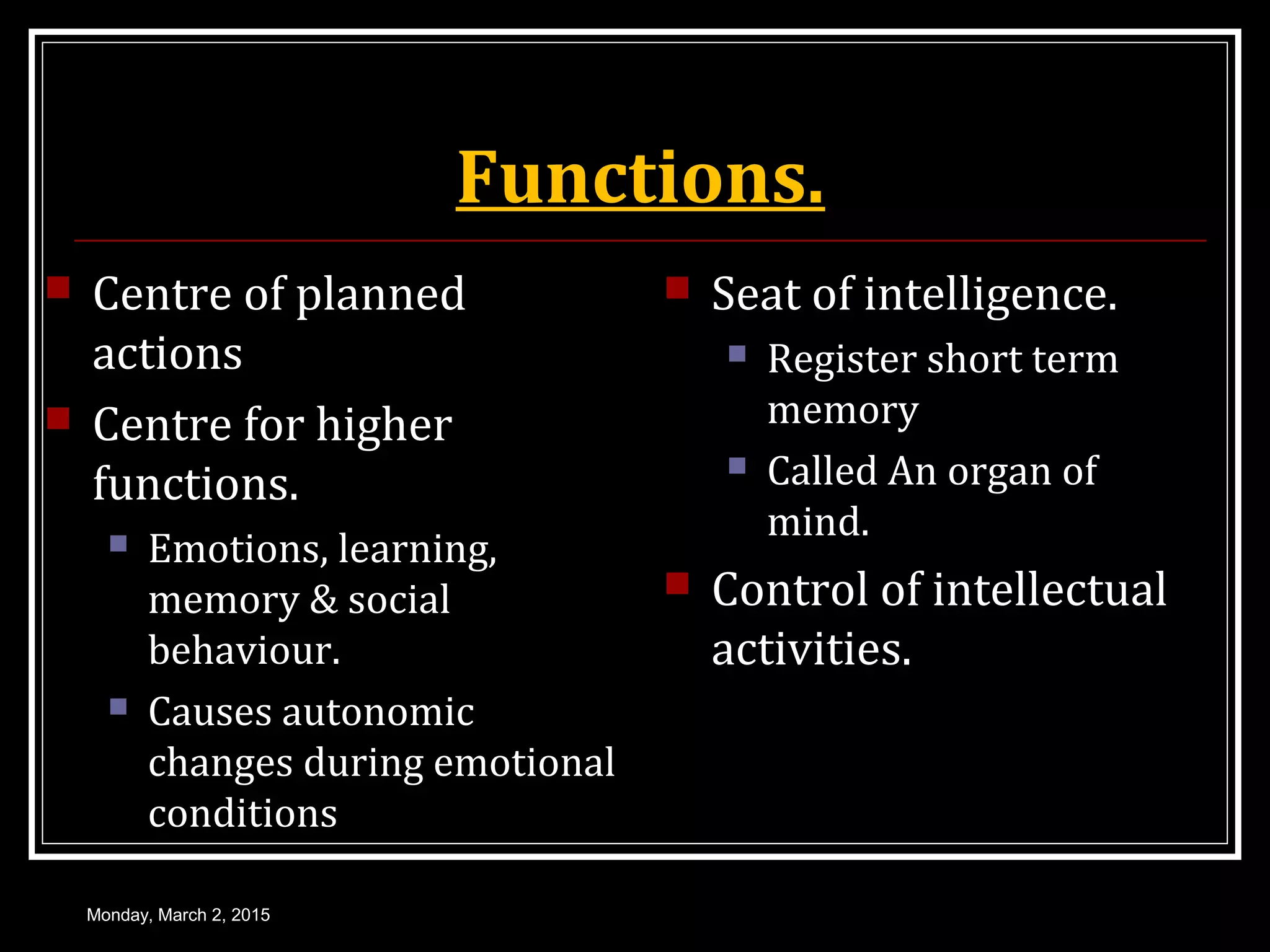 Functions.
 Centre of planned
actions
 Centre for higher
functions.
 Emotions, learning,
memory & social
behaviour.
 Causes autonomic
changes during emotional
conditions
 Seat of intelligence.
 Register short term
memory
 Called An organ of
mind.
 Control of intellectual
activities.
Monday, March 2, 2015
 