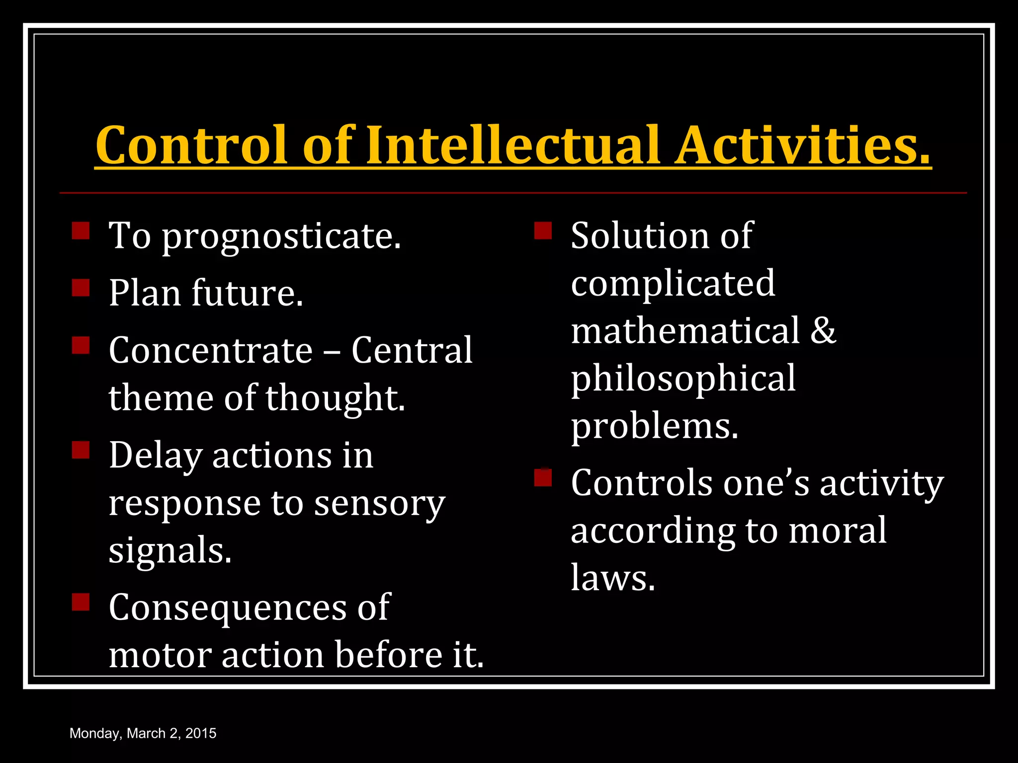 Control of Intellectual Activities.
 To prognosticate.
 Plan future.
 Concentrate – Central
theme of thought.
 Delay actions in
response to sensory
signals.
 Consequences of
motor action before it.
 Solution of
complicated
mathematical &
philosophical
problems.
 Controls one’s activity
according to moral
laws.
Monday, March 2, 2015
 