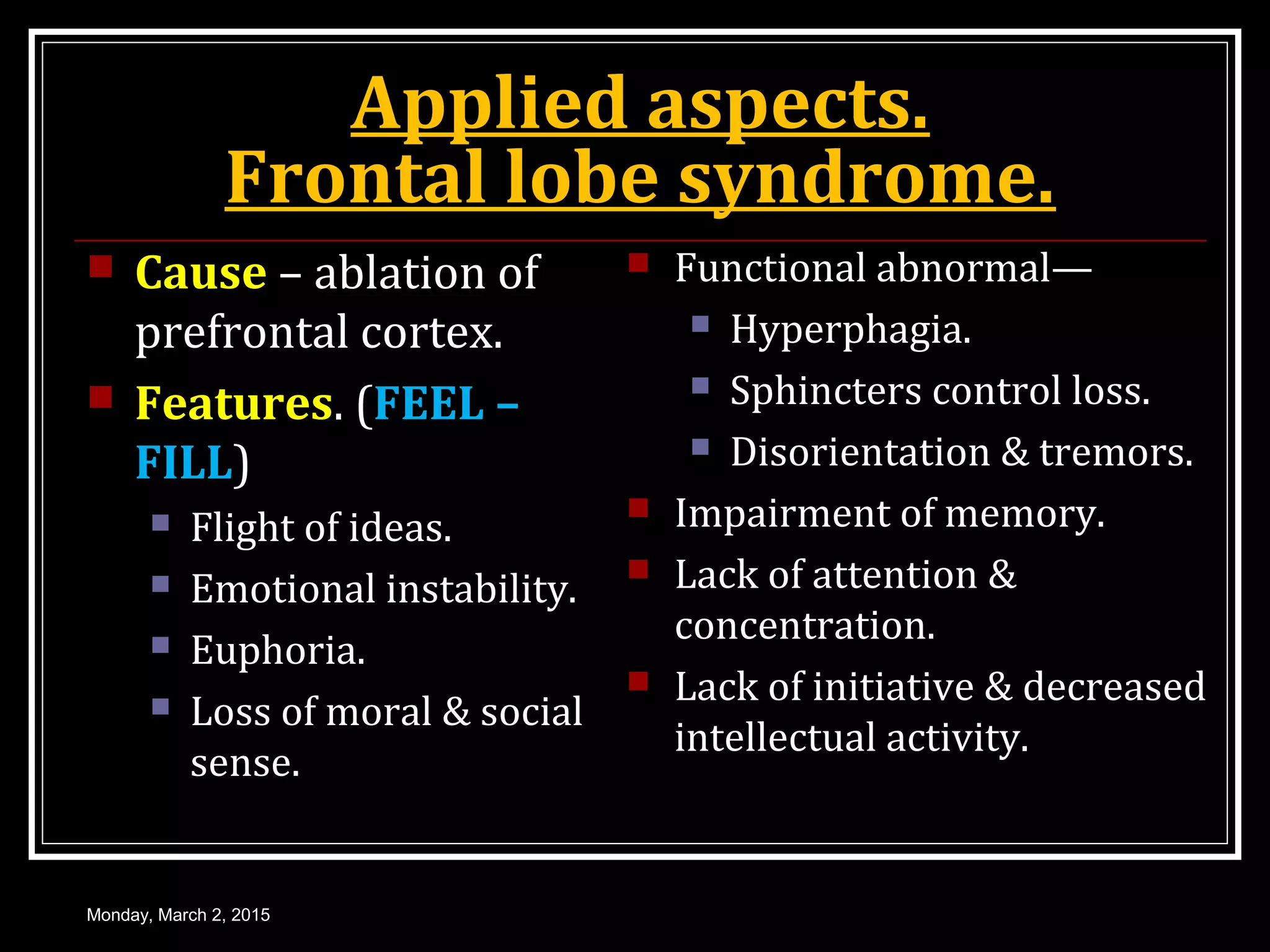 Applied aspects.
Frontal lobe syndrome.
 Cause – ablation of
prefrontal cortex.
 Features. (FEEL –
FILL)
 Flight of ideas.
 Emotional instability.
 Euphoria.
 Loss of moral & social
sense.
 Functional abnormal—
 Hyperphagia.
 Sphincters control loss.
 Disorientation & tremors.
 Impairment of memory.
 Lack of attention &
concentration.
 Lack of initiative & decreased
intellectual activity.
Monday, March 2, 2015
 