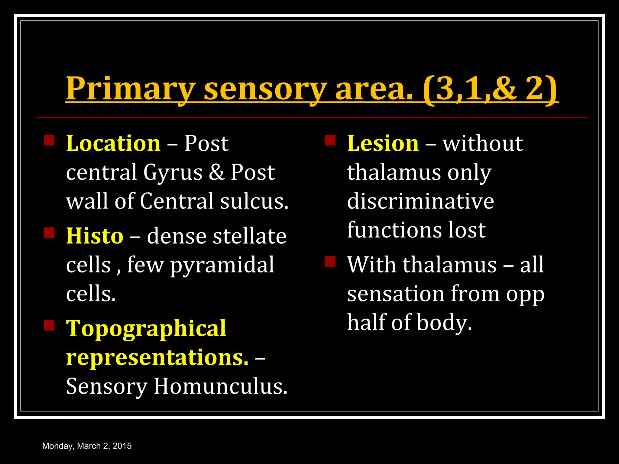 Primary sensory area. (3,1,& 2)
 Location – Post
central Gyrus & Post
wall of Central sulcus.
 Histo – dense stellate
cells , few pyramidal
cells.
 Topographical
representations. –
Sensory Homunculus.
 Lesion – without
thalamus only
discriminative
functions lost
 With thalamus – all
sensation from opp
half of body.
Monday, March 2, 2015
 
