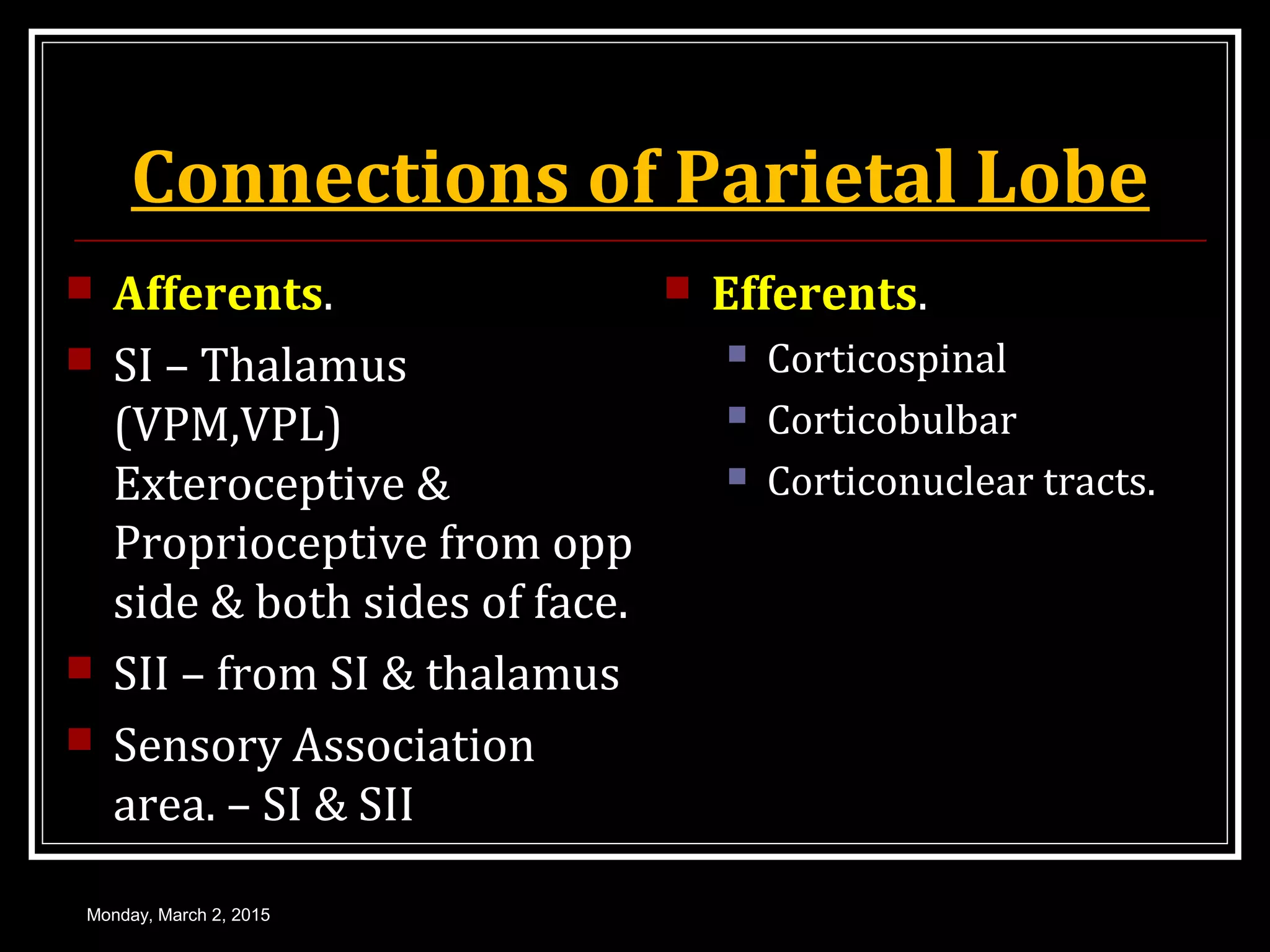 Connections of Parietal Lobe
 Afferents.
 SI – Thalamus
(VPM,VPL)
Exteroceptive &
Proprioceptive from opp
side & both sides of face.
 SII – from SI & thalamus
 Sensory Association
area. – SI & SII
 Efferents.
 Corticospinal
 Corticobulbar
 Corticonuclear tracts.
Monday, March 2, 2015
 