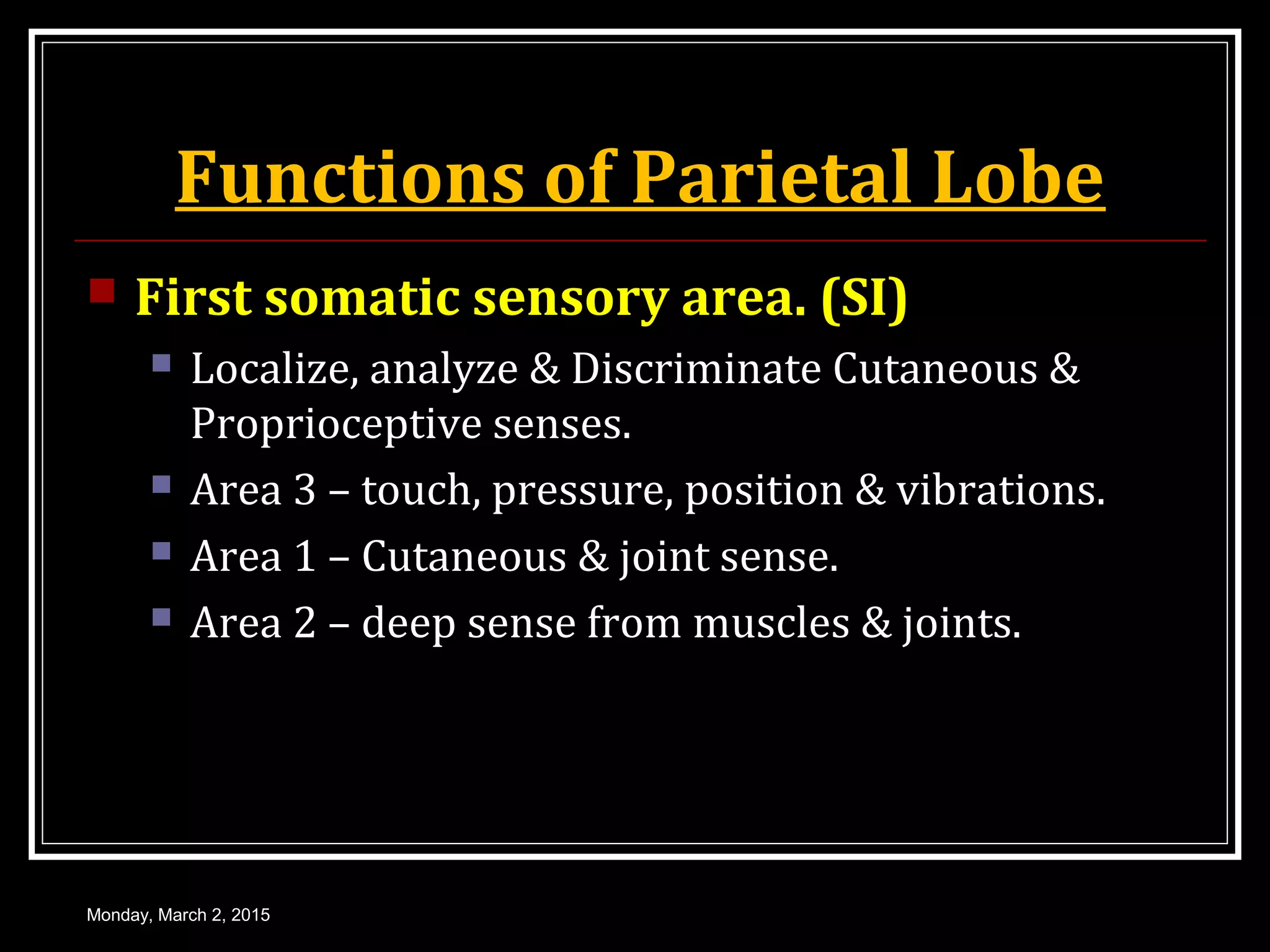 Functions of Parietal Lobe
 First somatic sensory area. (SI)
 Localize, analyze & Discriminate Cutaneous &
Proprioceptive senses.
 Area 3 – touch, pressure, position & vibrations.
 Area 1 – Cutaneous & joint sense.
 Area 2 – deep sense from muscles & joints.
Monday, March 2, 2015
 