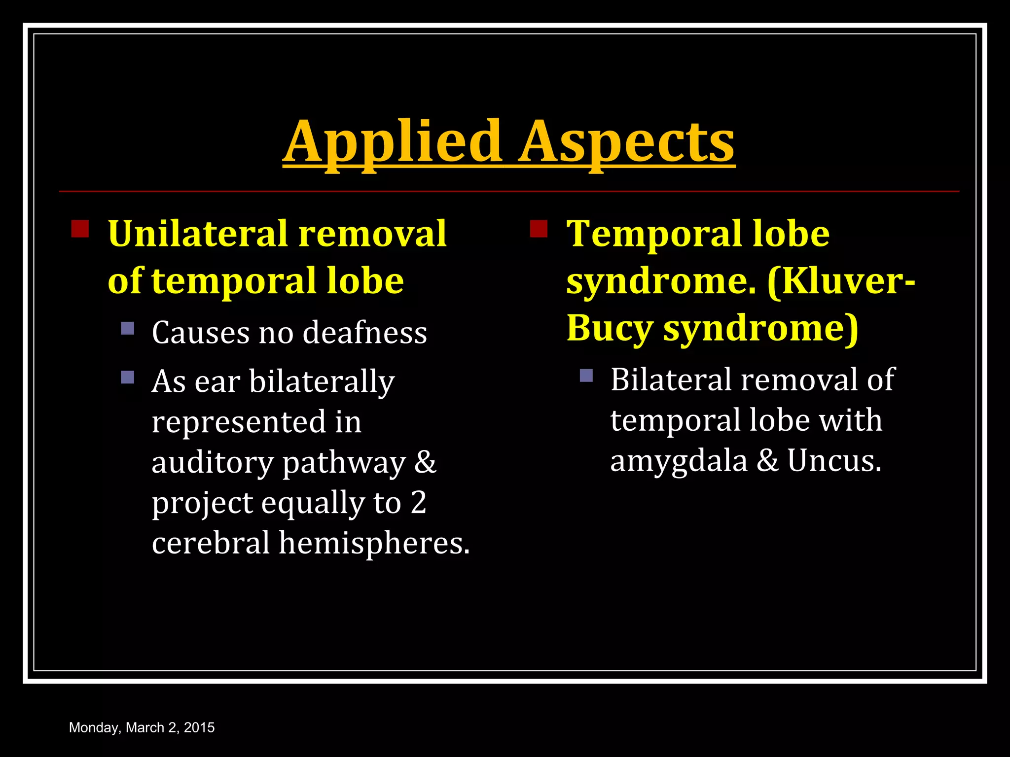 Applied Aspects
 Unilateral removal
of temporal lobe
 Causes no deafness
 As ear bilaterally
represented in
auditory pathway &
project equally to 2
cerebral hemispheres.
 Temporal lobe
syndrome. (Kluver-
Bucy syndrome)
 Bilateral removal of
temporal lobe with
amygdala & Uncus.
Monday, March 2, 2015
 