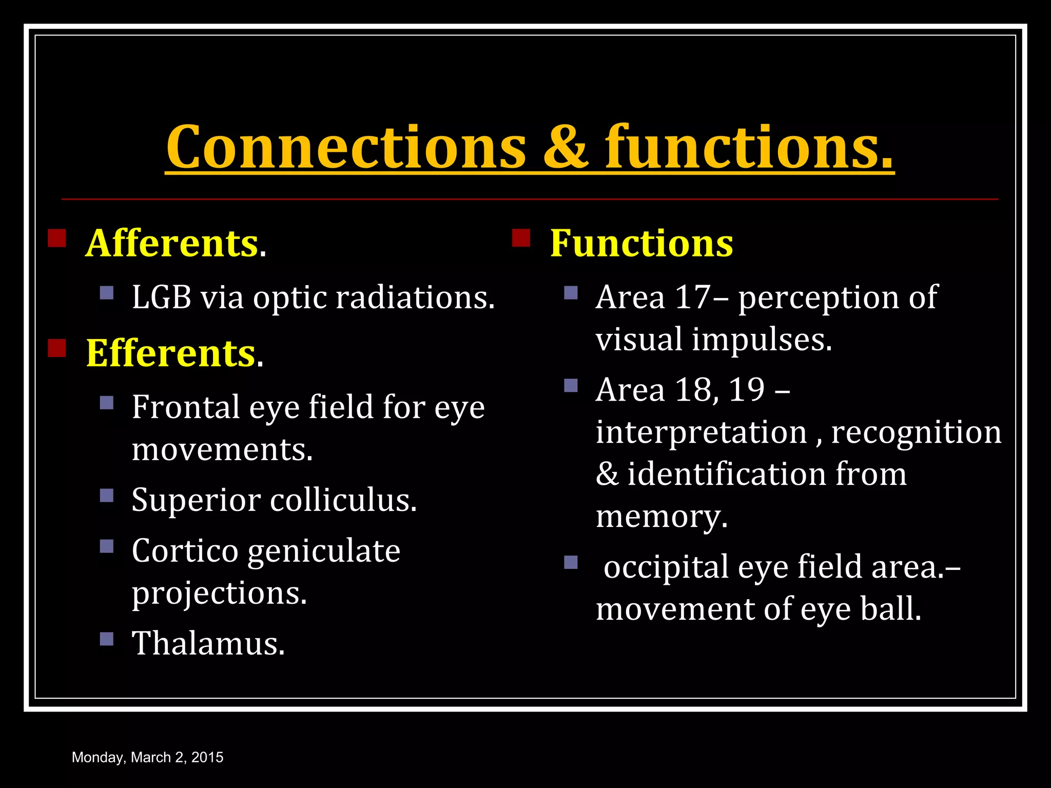 Connections & functions.
 Afferents.
 LGB via optic radiations.
 Efferents.
 Frontal eye field for eye
movements.
 Superior colliculus.
 Cortico geniculate
projections.
 Thalamus.
 Functions
 Area 17– perception of
visual impulses.
 Area 18, 19 –
interpretation , recognition
& identification from
memory.
 occipital eye field area.–
movement of eye ball.
Monday, March 2, 2015
 