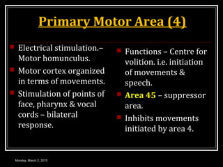 Primary Motor Area (4)
 Electrical stimulation.–
Motor homunculus.
 Motor cortex organized
in terms of movements.
 Stimulation of points of
face, pharynx & vocal
cords – bilateral
response.
 Functions – Centre for
volition. i.e. initiation
of movements &
speech.
 Area 45 – suppressor
area.
 Inhibits movements
initiated by area 4.
Monday, March 2, 2015
 