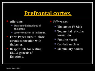Prefrontal cortex.
 Afferents
 Dorsomedial nucleus of
thalamus.
 Anterior nuclei of thalamus.
 Form Papez circuit– close
circuit connection with
thalamus.
 Responsible for resting
EEG & genesis of
Emotions.
 Efferents
 Thalamus. (V &M)
 Tegmental reticular
formation.
 Pontine nuclei
 Caudate nucleus.
 Mammilary bodies.
Monday, March 2, 2015
 