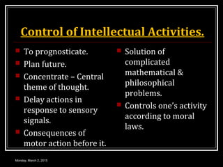 Control of Intellectual Activities.
 To prognosticate.
 Plan future.
 Concentrate – Central
theme of thought.
 Delay actions in
response to sensory
signals.
 Consequences of
motor action before it.
 Solution of
complicated
mathematical &
philosophical
problems.
 Controls one’s activity
according to moral
laws.
Monday, March 2, 2015
 