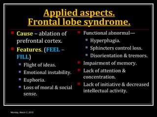 Applied aspects.
Frontal lobe syndrome.
 Cause – ablation of
prefrontal cortex.
 Features. (FEEL –
FILL)
 Flight of ideas.
 Emotional instability.
 Euphoria.
 Loss of moral & social
sense.
 Functional abnormal—
 Hyperphagia.
 Sphincters control loss.
 Disorientation & tremors.
 Impairment of memory.
 Lack of attention &
concentration.
 Lack of initiative & decreased
intellectual activity.
Monday, March 2, 2015
 