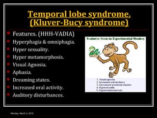 Temporal lobe syndrome.
(Kluver-Bucy syndrome)
 Features. (HHH-VADIA)
 Hyperphagia & omniphagia.
 Hyper sexuality.
 Hyper metamorphosis.
 Visual Agnosia.
 Aphasia.
 Dreaming states.
 Increased oral activity.
 Auditory disturbances.
Monday, March 2, 2015
 