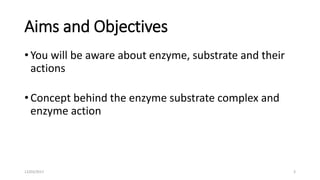 Aims and Objectives
• You will be aware about enzyme, substrate and their
actions
• Concept behind the enzyme substrate complex and
enzyme action
12/03/2017 3
 