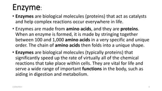 Enzyme:
• Enzymes are biological molecules (proteins) that act as catalysts
and help complex reactions occur everywhere in life.
• Enzymes are made from amino acids, and they are proteins.
When an enzyme is formed, it is made by stringing together
between 100 and 1,000 amino acids in a very specific and unique
order. The chain of amino acids then folds into a unique shape.
• Enzymes are biological molecules (typically proteins) that
significantly speed up the rate of virtually all of the chemical
reactions that take place within cells. They are vital for life and
serve a wide range of important functions in the body, such as
aiding in digestion and metabolism.
12/03/2017 4
 