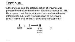 Continue..
• A theory to explain the catalytic action of enzymes was
proposed by the Swedish chemist Savante Arrhenius in 1888.
He proposed that the substrate and enzyme formed some
intermediate substance which is known as the enzyme
substrate complex. The reaction can be represented as:
12/03/2017 7
 
