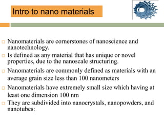  Nanomaterials are cornerstones of nanoscience and
nanotechnology.
 Is defined as any material that has unique or novel
properties, due to the nanoscale structuring.
 Nanomaterials are commonly defined as materials with an
average grain size less than 100 nanometers
 Nanomaterials have extremely small size which having at
least one dimension 100 nm
 They are subdivided into nanocrystals, nanopowders, and
nanotubes:
Intro to nano materials
 