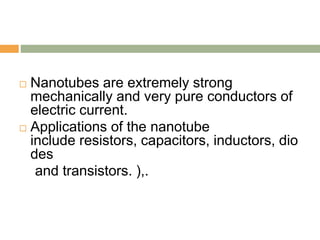  Nanotubes are extremely strong
mechanically and very pure conductors of
electric current.
 Applications of the nanotube
include resistors, capacitors, inductors, dio
des
and transistors. ),.
 