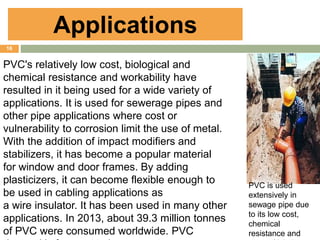 16
PVC is used
extensively in
sewage pipe due
to its low cost,
chemical
resistance and
Applications
PVC's relatively low cost, biological and
chemical resistance and workability have
resulted in it being used for a wide variety of
applications. It is used for sewerage pipes and
other pipe applications where cost or
vulnerability to corrosion limit the use of metal.
With the addition of impact modifiers and
stabilizers, it has become a popular material
for window and door frames. By adding
plasticizers, it can become flexible enough to
be used in cabling applications as
a wire insulator. It has been used in many other
applications. In 2013, about 39.3 million tonnes
of PVC were consumed worldwide. PVC
 