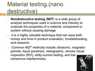Material testing.(nano
destructive)17
 Nondestructive testing (NDT) is a wide group of
analysis techniques used in science and industry to
evaluate the properties of a material, component or
system without causing damage
 it is a highly valuable technique that can save both
money and time in product evaluation, troubleshooting,
and research.
 Common NDT methods include ultrasonic, magnetic-
particle, liquid penetrant, radiographic, remote visual
inspection (RVI), eddy-current testing, and low
coherence interferometry.
 