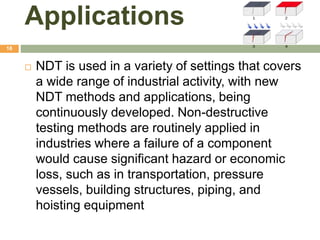 Applications
18
 NDT is used in a variety of settings that covers
a wide range of industrial activity, with new
NDT methods and applications, being
continuously developed. Non-destructive
testing methods are routinely applied in
industries where a failure of a component
would cause significant hazard or economic
loss, such as in transportation, pressure
vessels, building structures, piping, and
hoisting equipment
 