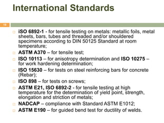 International Standards
19
 iSO 6892-1 - for tensile testing on metals: metallic foils, metal
sheets, bars, tubes and threaded and/or shouldered
specimens according to DIN 50125 Standard at room
temperature;
 ASTM A370 – for tensile test;
 ISO 10113 – for anisotropy determination and ISO 10275 –
for work hardening determination;
 ISO 15630 – for tests on steel reinforcing bars for concrete
(Rebar);
 ISO 898 – for tests on screws;
 ASTM E21, ISO 6892-2 - for tensile testing at high
temperature for the determination of yield point, strength,
elongation and striction of metals;
 NADCAP – compliance with Standard ASTM E1012;
 ASTM E190 – for guided bend test for ductility of welds.
 